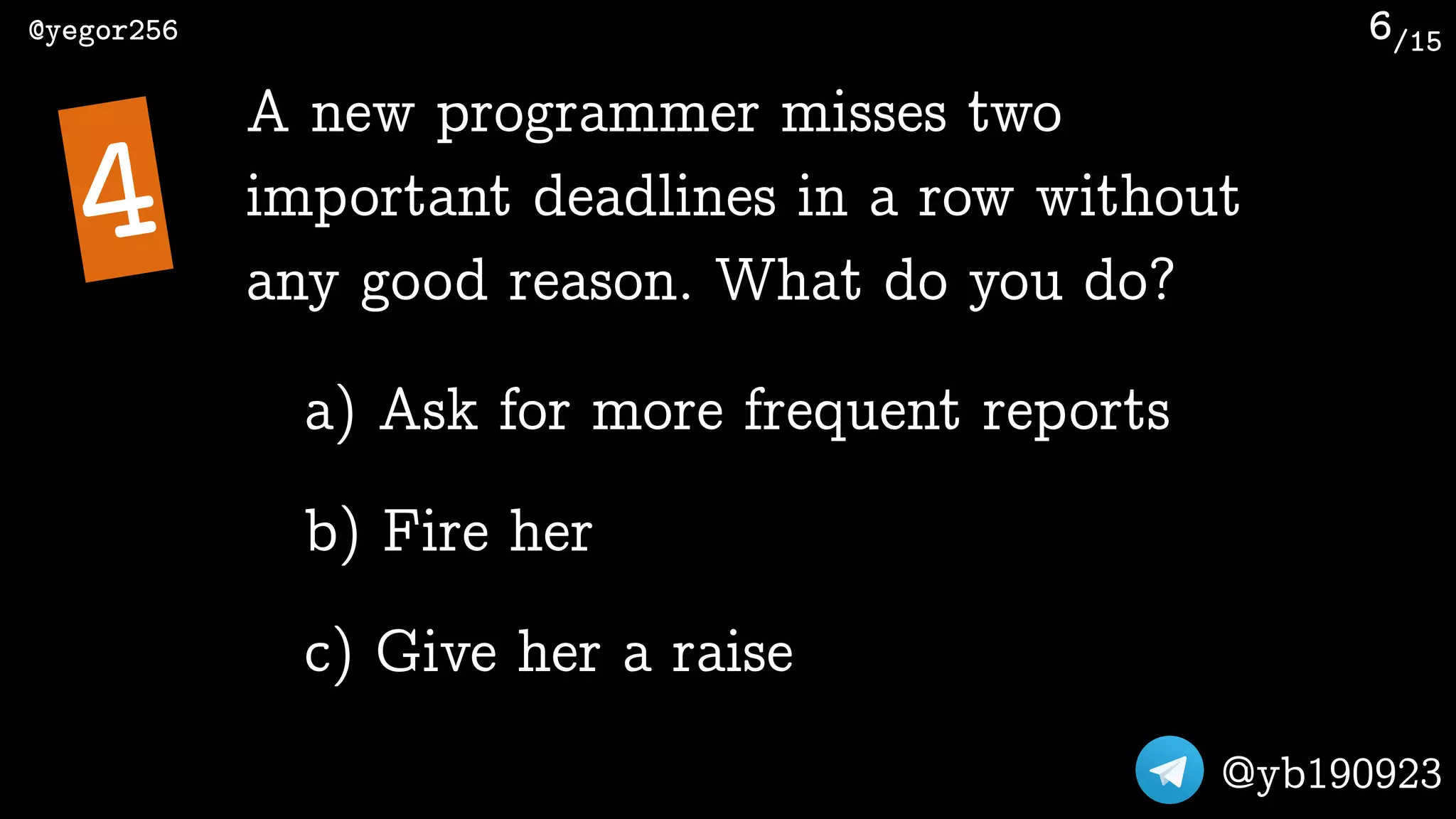 /15@yegor256
@yb190923
6
A new programmer misses two
important deadlines in a row without
any good reason. What do you do?
4
a) Ask for more frequent reports
b) Fire her
c) Give her a raise
 