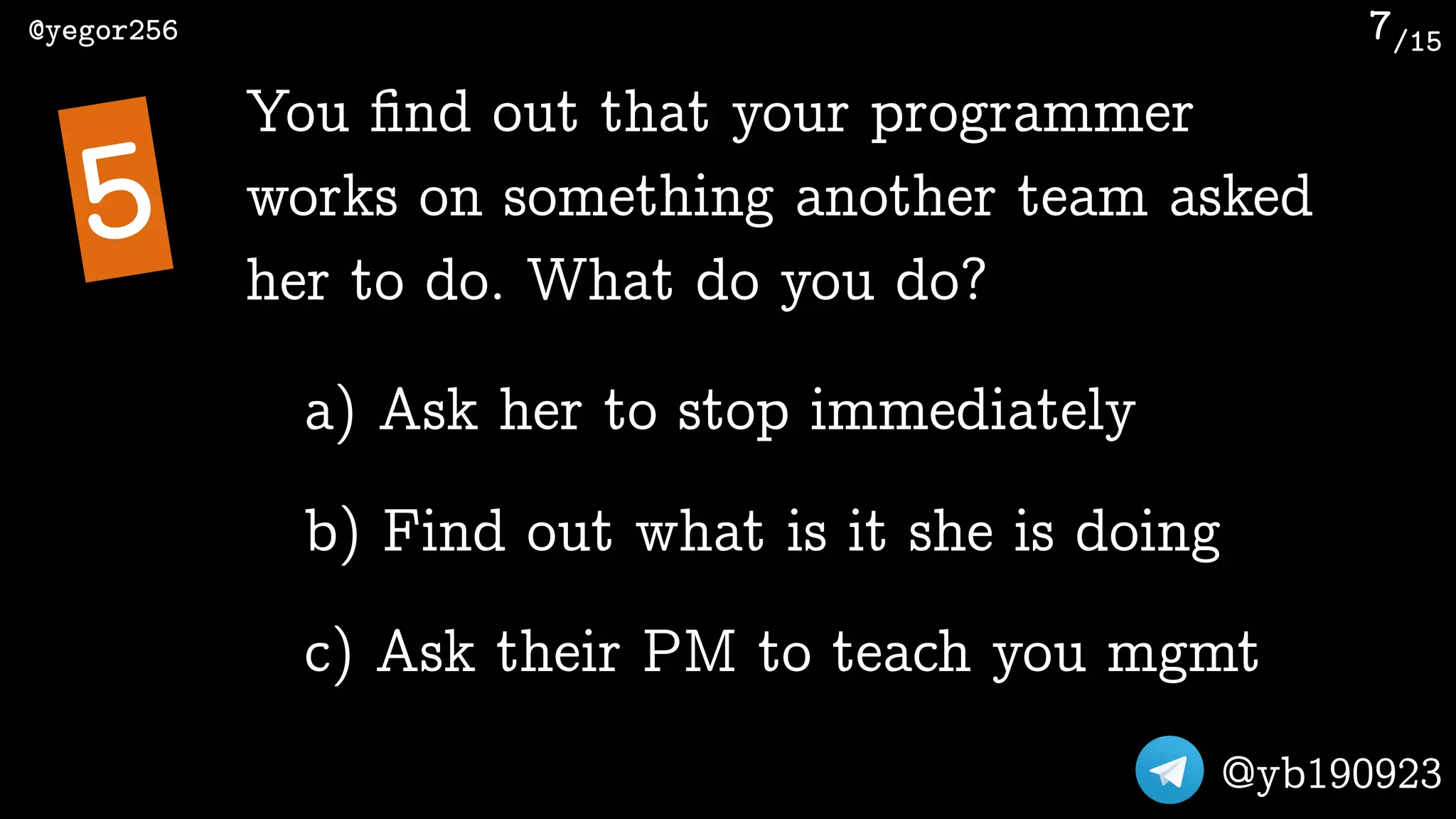 /15@yegor256
@yb190923
7
You ﬁnd out that your programmer
works on something another team asked
her to do. What do you do?
5
a) Ask her to stop immediately
b) Find out what is it she is doing
c) Ask their PM to teach you mgmt
 