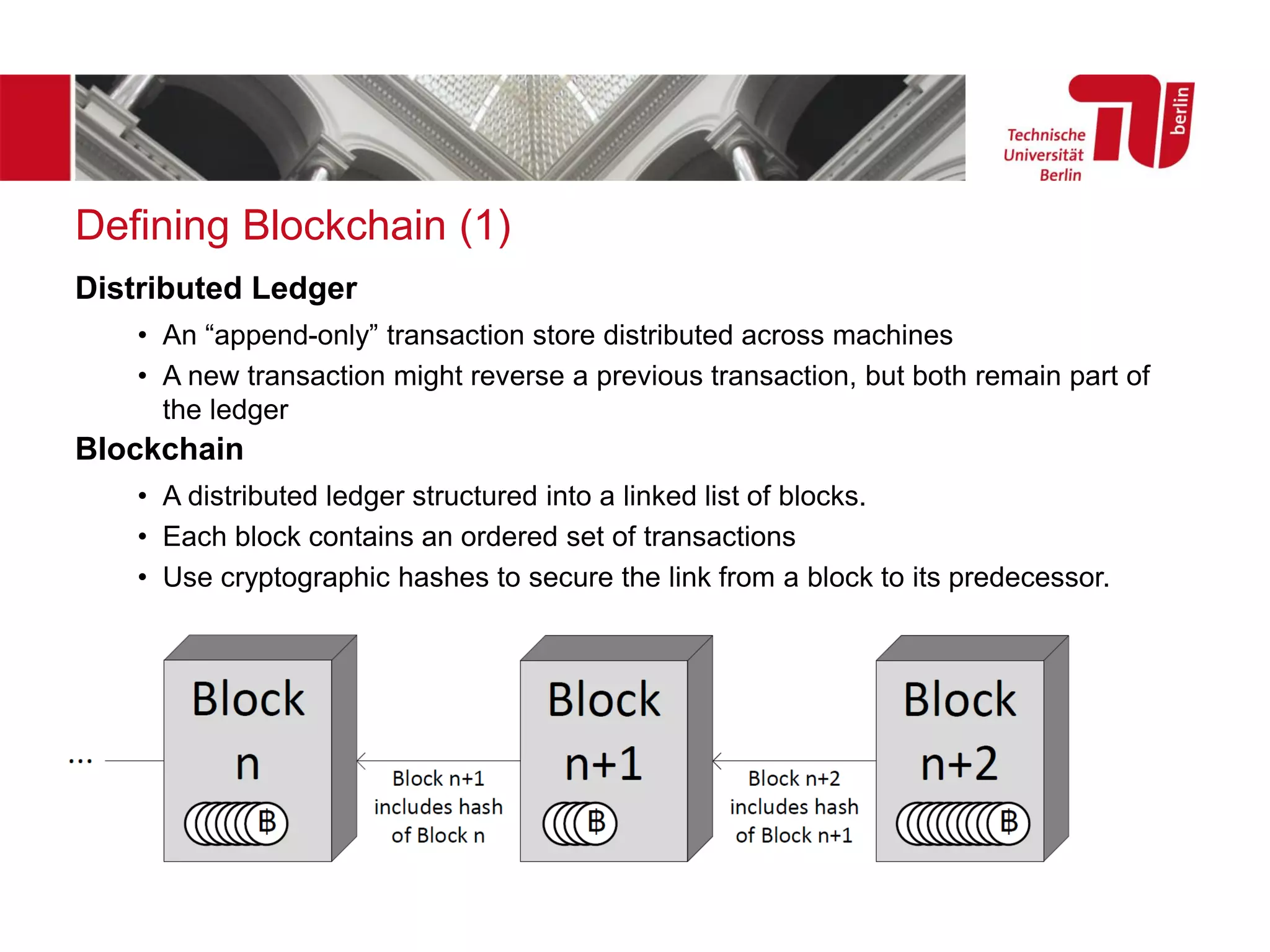 Defining Blockchain (1)
Distributed Ledger
• An “append-only” transaction store distributed across machines
• A new transaction might reverse a previous transaction, but both remain part of
the ledger
Blockchain
• A distributed ledger structured into a linked list of blocks.
• Each block contains an ordered set of transactions
• Use cryptographic hashes to secure the link from a block to its predecessor.
 