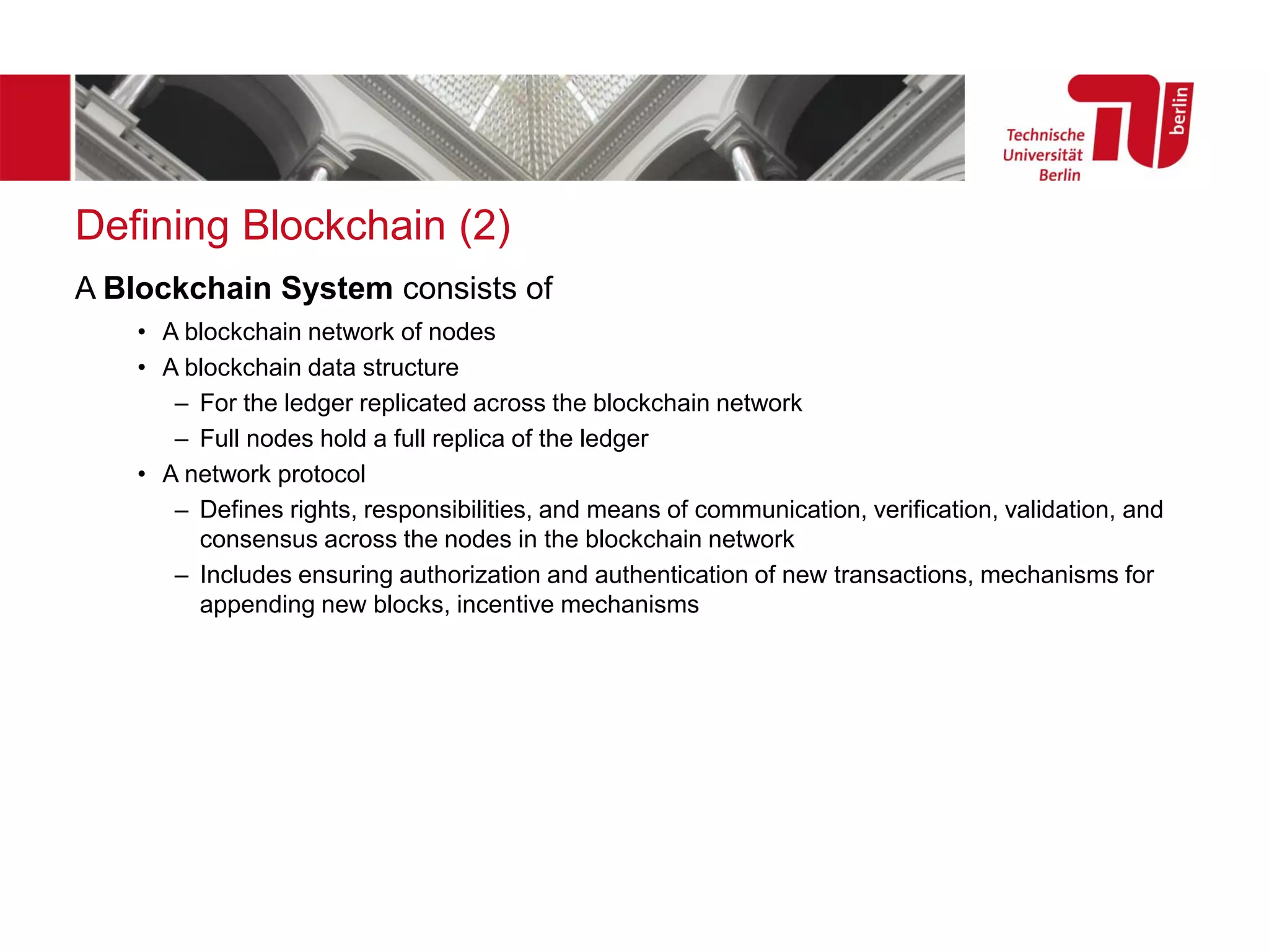 Defining Blockchain (2)
A Blockchain System consists of
• A blockchain network of nodes
• A blockchain data structure
– For the ledger replicated across the blockchain network
– Full nodes hold a full replica of the ledger
• A network protocol
– Defines rights, responsibilities, and means of communication, verification, validation, and
consensus across the nodes in the blockchain network
– Includes ensuring authorization and authentication of new transactions, mechanisms for
appending new blocks, incentive mechanisms
 