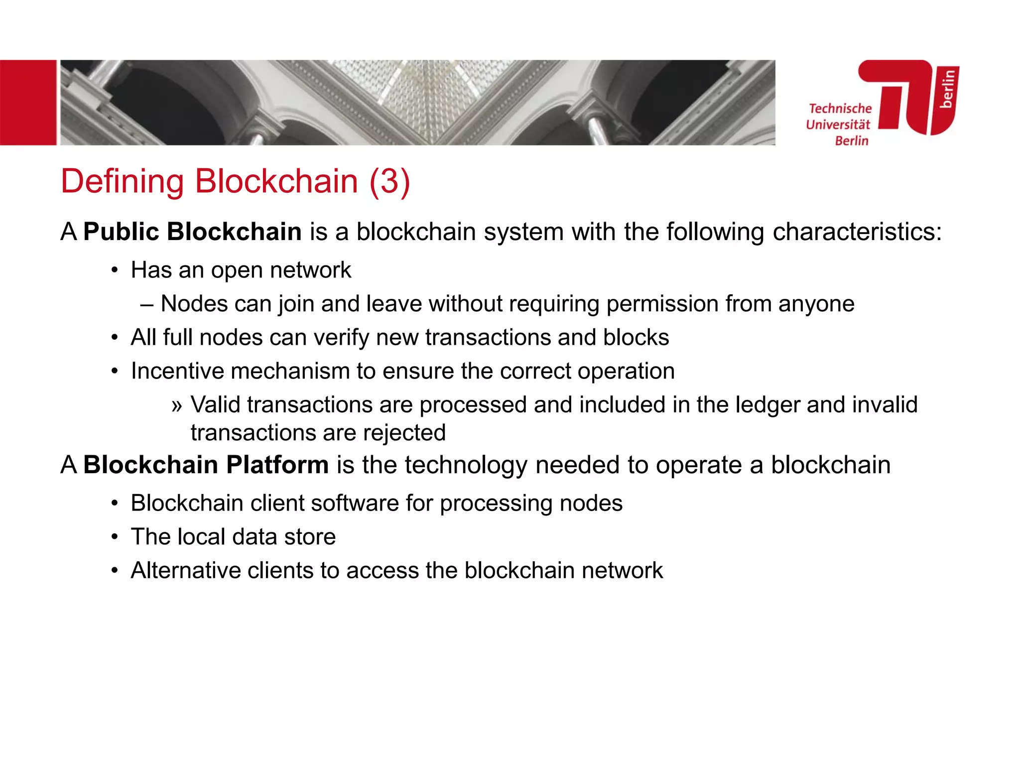 Defining Blockchain (3)
A Public Blockchain is a blockchain system with the following characteristics:
• Has an open network
– Nodes can join and leave without requiring permission from anyone
• All full nodes can verify new transactions and blocks
• Incentive mechanism to ensure the correct operation
» Valid transactions are processed and included in the ledger and invalid
transactions are rejected
A Blockchain Platform is the technology needed to operate a blockchain
• Blockchain client software for processing nodes
• The local data store
• Alternative clients to access the blockchain network
 