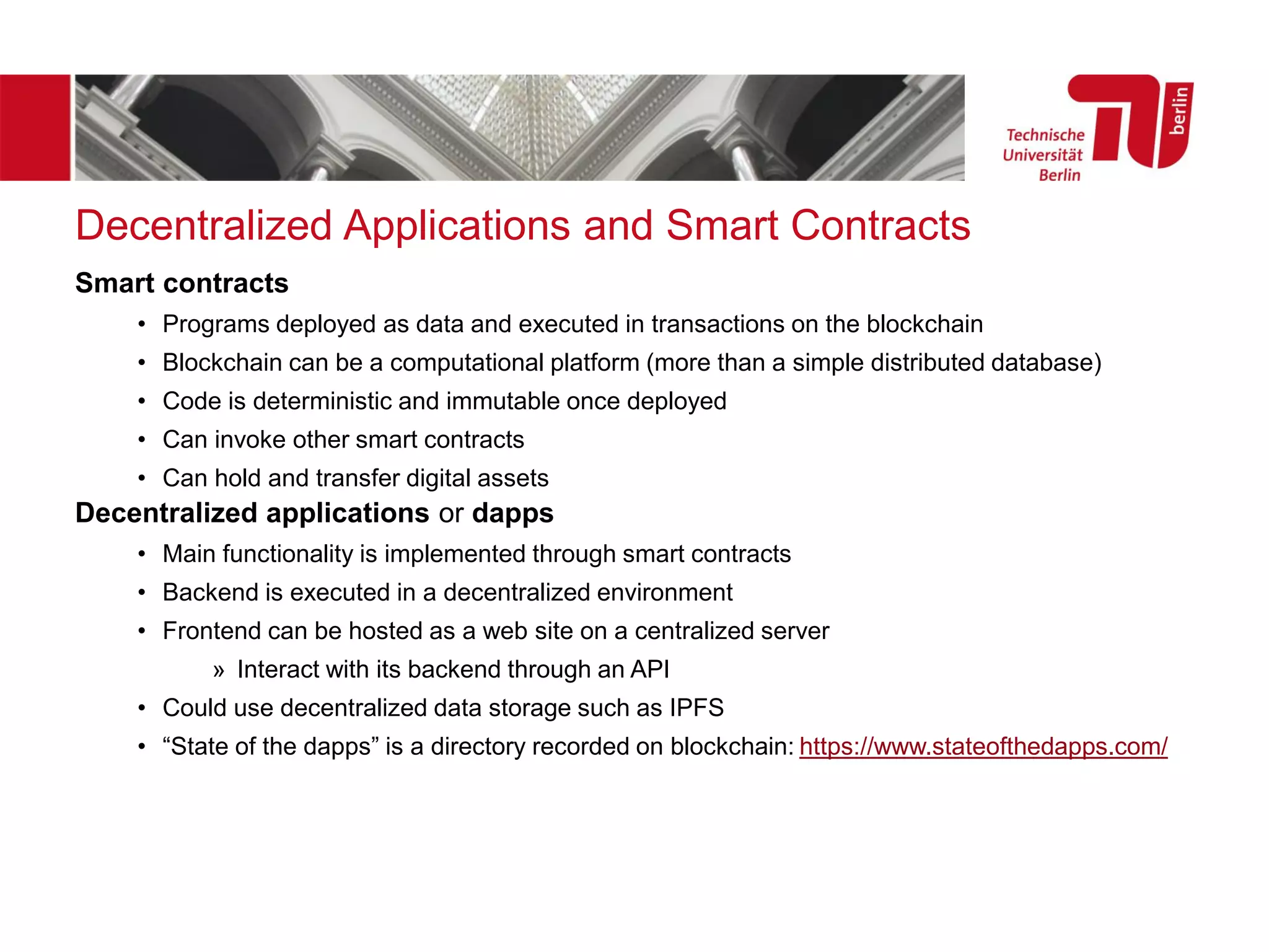 Decentralized Applications and Smart Contracts
Smart contracts
• Programs deployed as data and executed in transactions on the blockchain
• Blockchain can be a computational platform (more than a simple distributed database)
• Code is deterministic and immutable once deployed
• Can invoke other smart contracts
• Can hold and transfer digital assets
Decentralized applications or dapps
• Main functionality is implemented through smart contracts
• Backend is executed in a decentralized environment
• Frontend can be hosted as a web site on a centralized server
» Interact with its backend through an API
• Could use decentralized data storage such as IPFS
• “State of the dapps” is a directory recorded on blockchain: https://www.stateofthedapps.com/
 