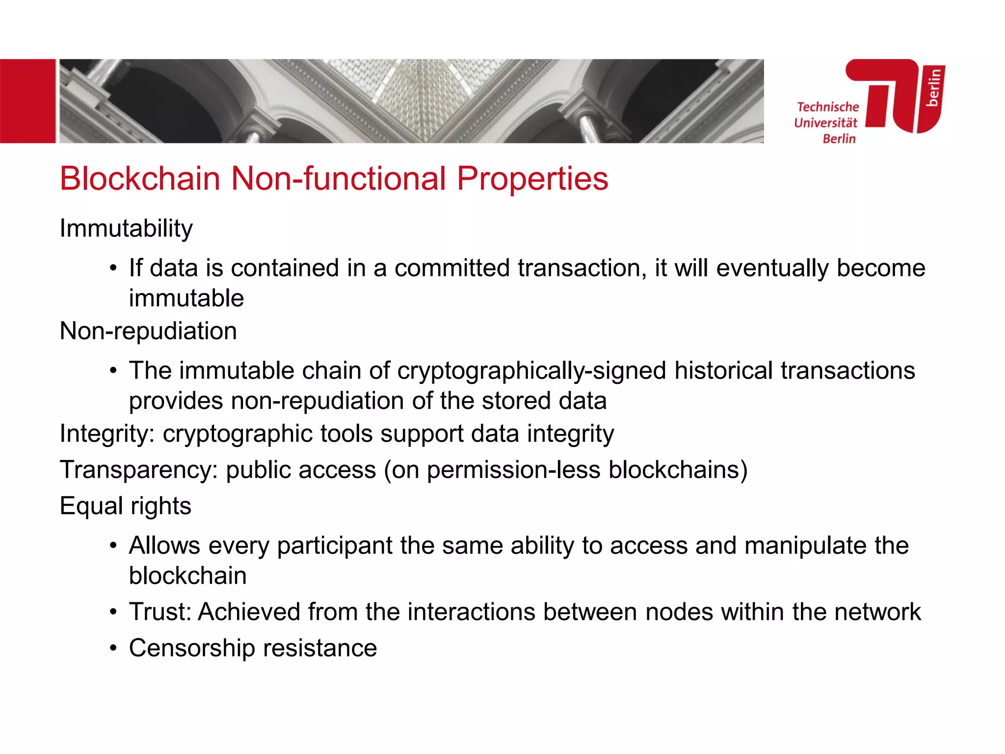 Blockchain Non-functional Properties
Immutability
• If data is contained in a committed transaction, it will eventually become
immutable
Non-repudiation
• The immutable chain of cryptographically-signed historical transactions
provides non-repudiation of the stored data
Integrity: cryptographic tools support data integrity
Transparency: public access (on permission-less blockchains)
Equal rights
• Allows every participant the same ability to access and manipulate the
blockchain
• Trust: Achieved from the interactions between nodes within the network
• Censorship resistance
 