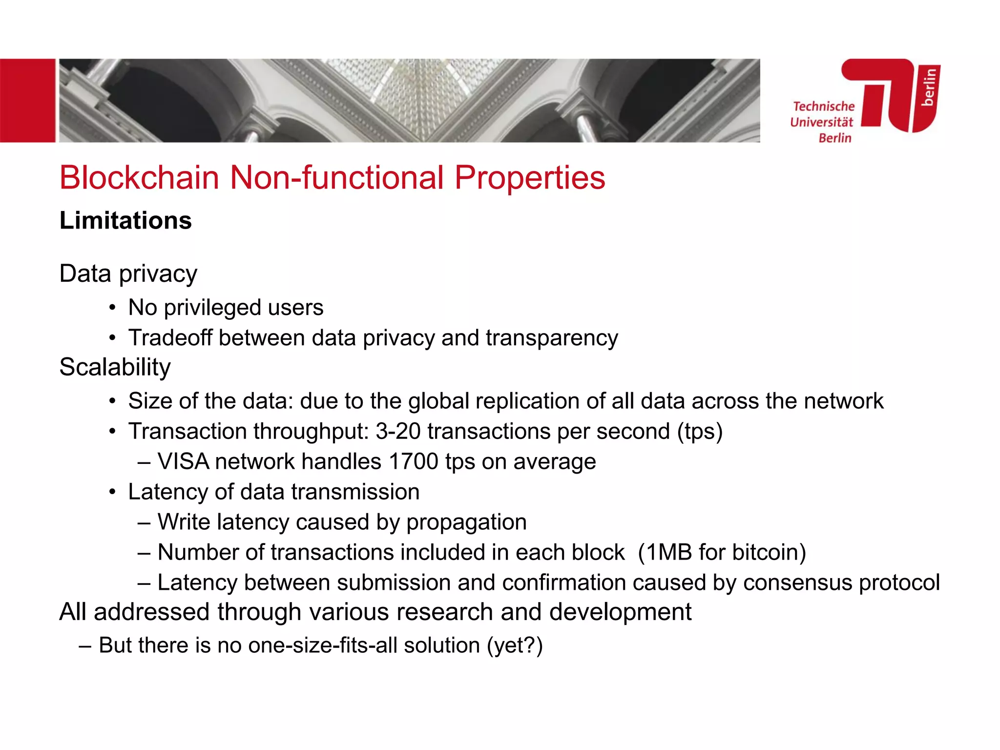 Blockchain Non-functional Properties
Data privacy
• No privileged users
• Tradeoff between data privacy and transparency
Scalability
• Size of the data: due to the global replication of all data across the network
• Transaction throughput: 3-20 transactions per second (tps)
– VISA network handles 1700 tps on average
• Latency of data transmission
– Write latency caused by propagation
– Number of transactions included in each block (1MB for bitcoin)
– Latency between submission and confirmation caused by consensus protocol
All addressed through various research and development
– But there is no one-size-fits-all solution (yet?)
Limitations
 