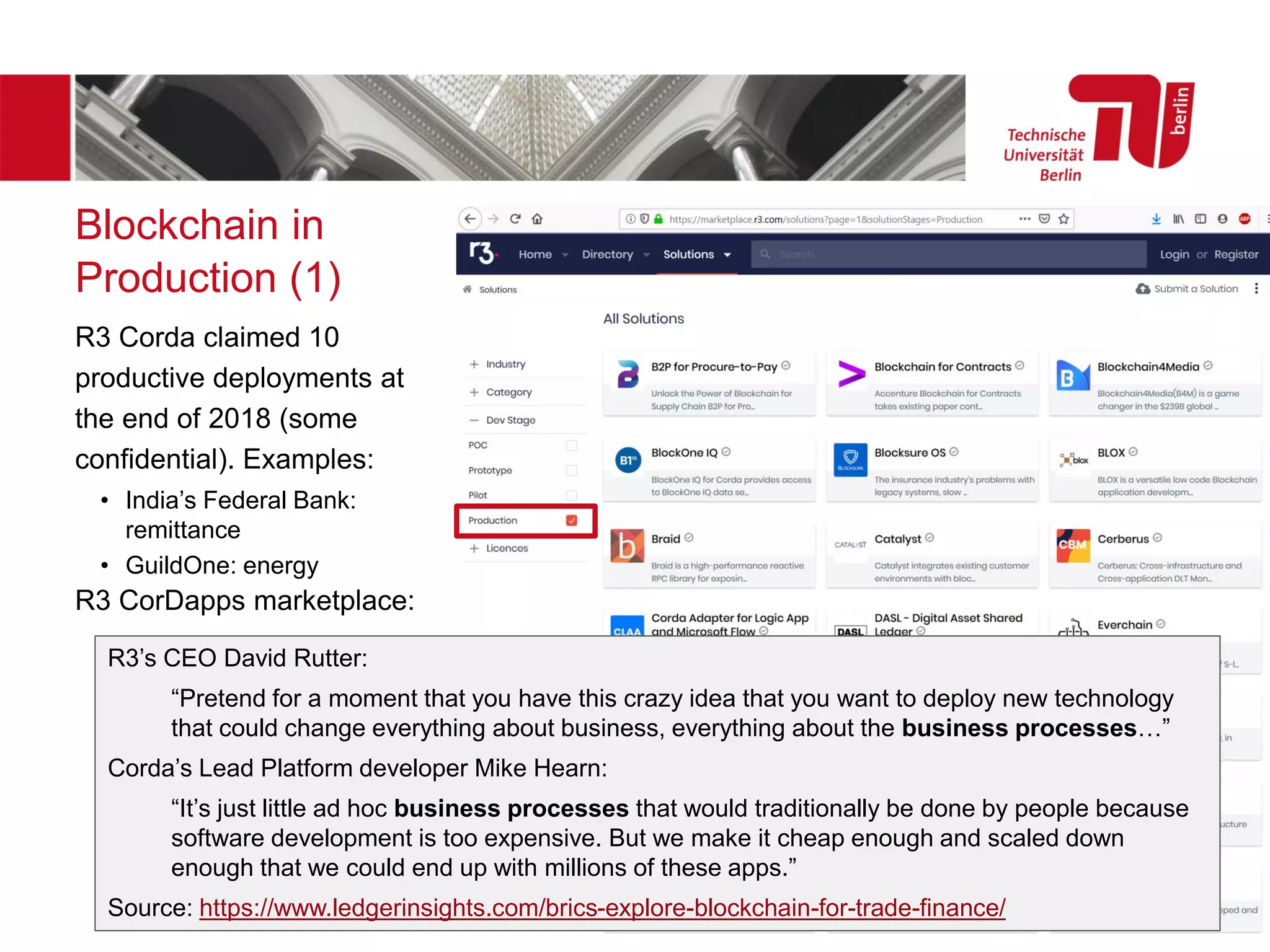 Blockchain in
Production (1)
R3 Corda claimed 10
productive deployments at
the end of 2018 (some
confidential). Examples:
• India’s Federal Bank:
remittance
• GuildOne: energy
R3 CorDapps marketplace:
R3’s CEO David Rutter:
“Pretend for a moment that you have this crazy idea that you want to deploy new technology
that could change everything about business, everything about the business processes…”
Corda’s Lead Platform developer Mike Hearn:
“It’s just little ad hoc business processes that would traditionally be done by people because
software development is too expensive. But we make it cheap enough and scaled down
enough that we could end up with millions of these apps.”
Source: https://www.ledgerinsights.com/brics-explore-blockchain-for-trade-finance/
 