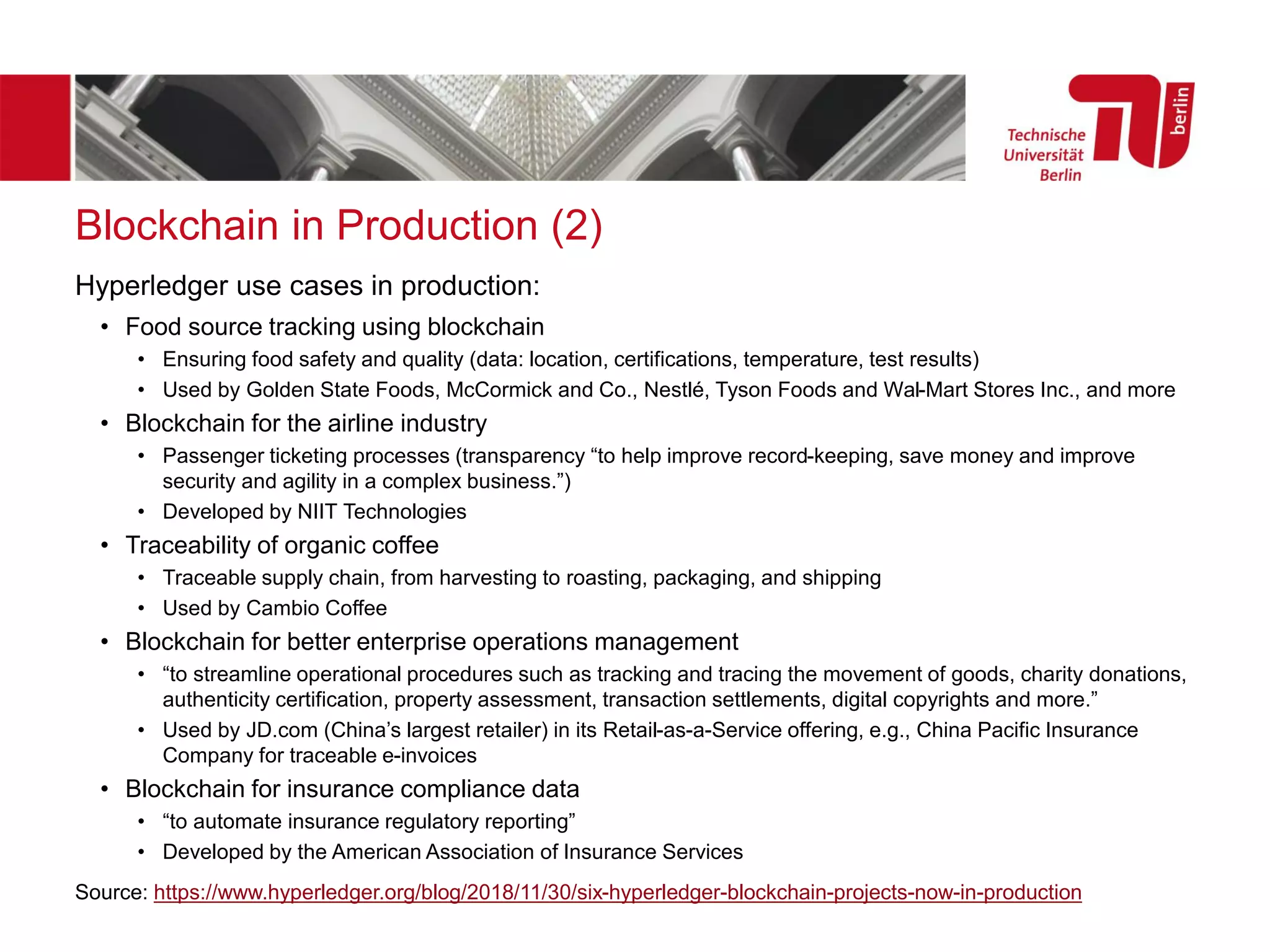 Blockchain in Production (2)
Hyperledger use cases in production:
• Food source tracking using blockchain
• Ensuring food safety and quality (data: location, certifications, temperature, test results)
• Used by Golden State Foods, McCormick and Co., Nestlé, Tyson Foods and Wal-Mart Stores Inc., and more
• Blockchain for the airline industry
• Passenger ticketing processes (transparency “to help improve record-keeping, save money and improve
security and agility in a complex business.”)
• Developed by NIIT Technologies
• Traceability of organic coffee
• Traceable supply chain, from harvesting to roasting, packaging, and shipping
• Used by Cambio Coffee
• Blockchain for better enterprise operations management
• “to streamline operational procedures such as tracking and tracing the movement of goods, charity donations,
authenticity certification, property assessment, transaction settlements, digital copyrights and more.”
• Used by JD.com (China’s largest retailer) in its Retail-as-a-Service offering, e.g., China Pacific Insurance
Company for traceable e-invoices
• Blockchain for insurance compliance data
• “to automate insurance regulatory reporting”
• Developed by the American Association of Insurance Services
Source: https://www.hyperledger.org/blog/2018/11/30/six-hyperledger-blockchain-projects-now-in-production
 