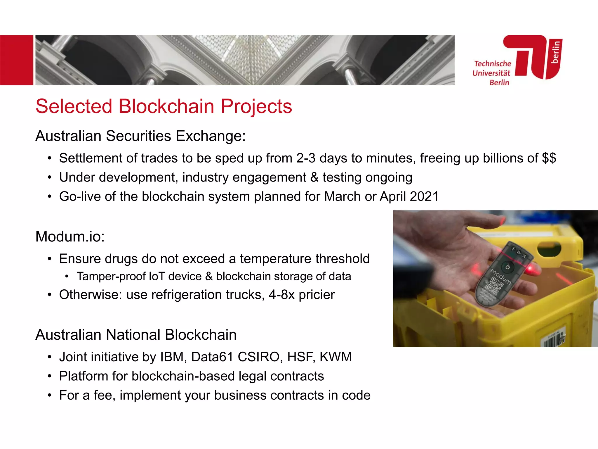 Selected Blockchain Projects
Australian Securities Exchange:
• Settlement of trades to be sped up from 2-3 days to minutes, freeing up billions of $$
• Under development, industry engagement & testing ongoing
• Go-live of the blockchain system planned for March or April 2021
Modum.io:
• Ensure drugs do not exceed a temperature threshold
• Tamper-proof IoT device & blockchain storage of data
• Otherwise: use refrigeration trucks, 4-8x pricier
Australian National Blockchain
• Joint initiative by IBM, Data61 CSIRO, HSF, KWM
• Platform for blockchain-based legal contracts
• For a fee, implement your business contracts in code
 