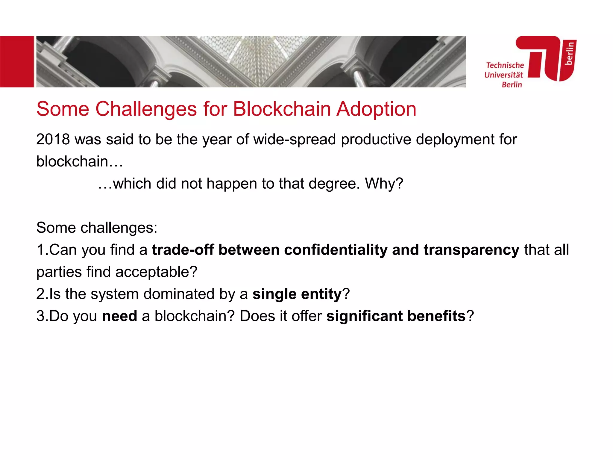 Some Challenges for Blockchain Adoption
2018 was said to be the year of wide-spread productive deployment for
blockchain…
…which did not happen to that degree. Why?
Some challenges:
1.Can you find a trade-off between confidentiality and transparency that all
parties find acceptable?
2.Is the system dominated by a single entity?
3.Do you need a blockchain? Does it offer significant benefits?
 