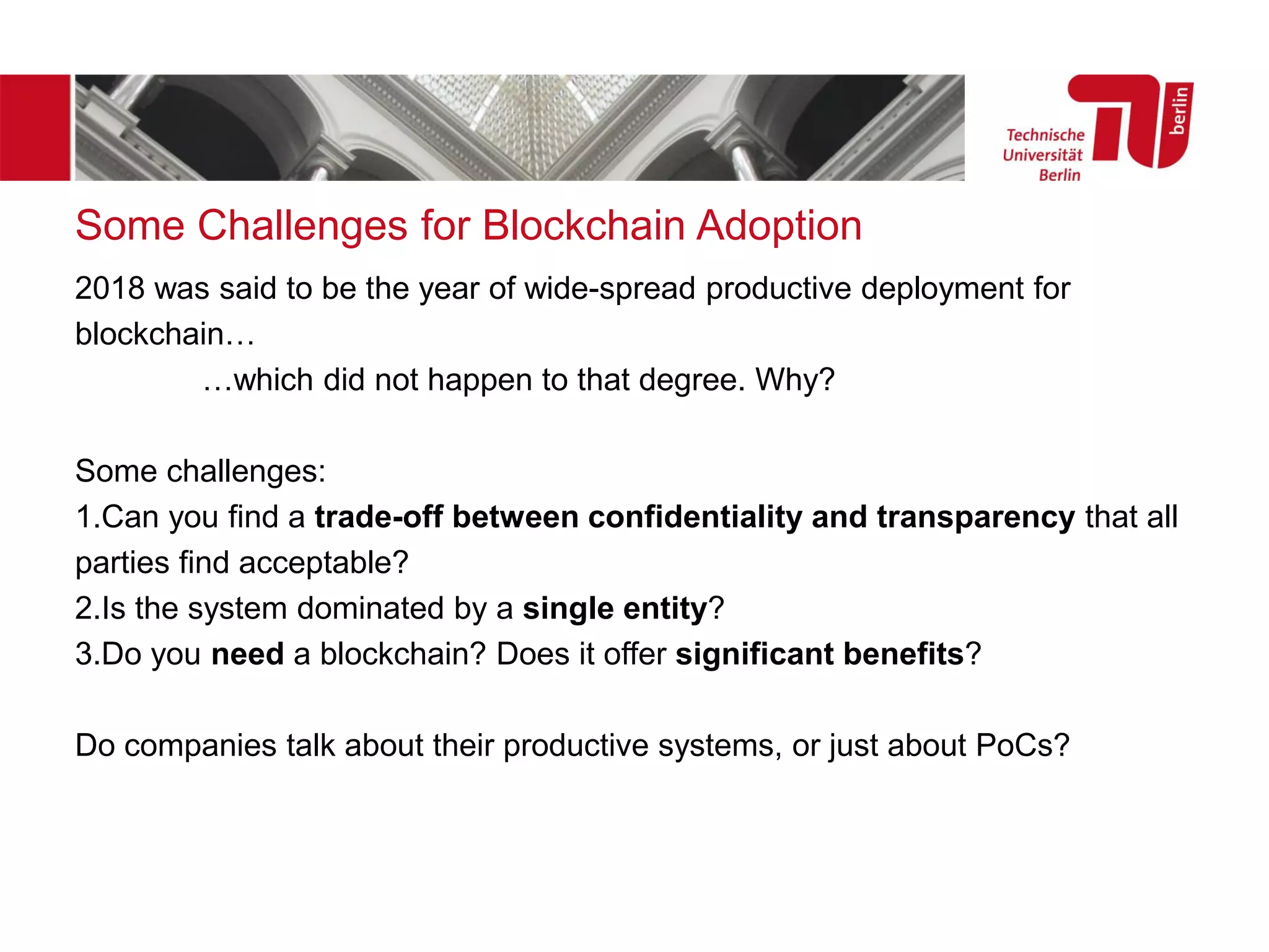 2018 was said to be the year of wide-spread productive deployment for
blockchain…
…which did not happen to that degree. Why?
Some challenges:
1.Can you find a trade-off between confidentiality and transparency that all
parties find acceptable?
2.Is the system dominated by a single entity?
3.Do you need a blockchain? Does it offer significant benefits?
Do companies talk about their productive systems, or just about PoCs?
Some Challenges for Blockchain Adoption
 