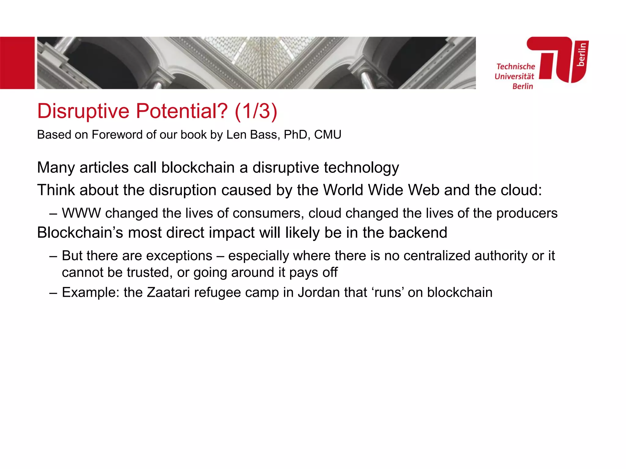 Disruptive Potential? (1/3)
Many articles call blockchain a disruptive technology
Think about the disruption caused by the World Wide Web and the cloud:
– WWW changed the lives of consumers, cloud changed the lives of the producers
Blockchain’s most direct impact will likely be in the backend
– But there are exceptions – especially where there is no centralized authority or it
cannot be trusted, or going around it pays off
– Example: the Zaatari refugee camp in Jordan that ‘runs’ on blockchain
Based on Foreword of our book by Len Bass, PhD, CMU
 