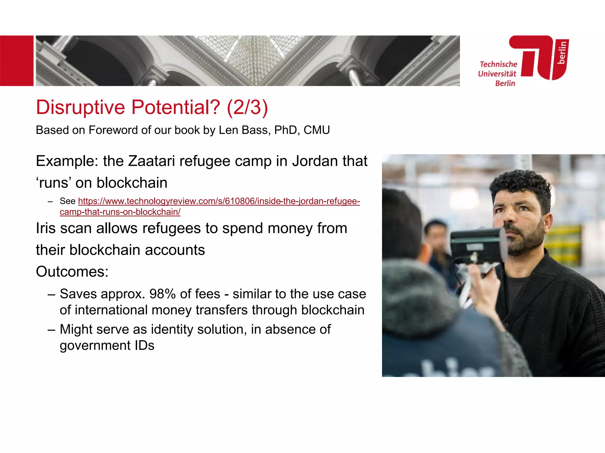 Disruptive Potential? (2/3)
Example: the Zaatari refugee camp in Jordan that
‘runs’ on blockchain
– See https://www.technologyreview.com/s/610806/inside-the-jordan-refugee-
camp-that-runs-on-blockchain/
Iris scan allows refugees to spend money from
their blockchain accounts
Outcomes:
– Saves approx. 98% of fees - similar to the use case
of international money transfers through blockchain
– Might serve as identity solution, in absence of
government IDs
Based on Foreword of our book by Len Bass, PhD, CMU
 