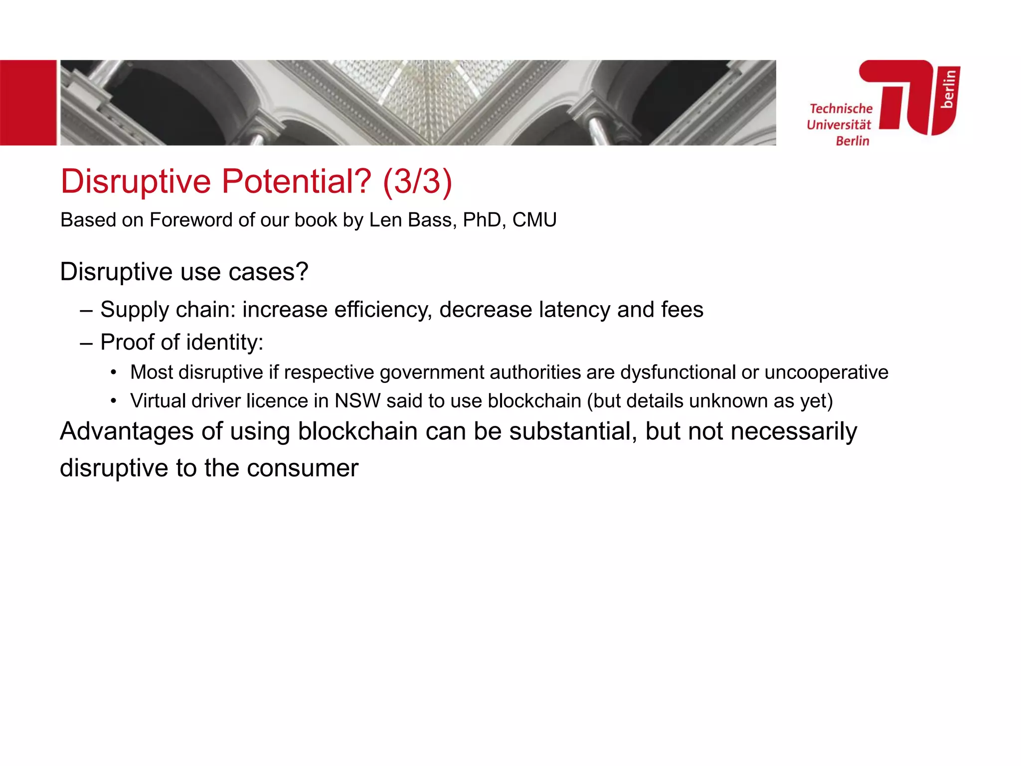 Disruptive Potential? (3/3)
Disruptive use cases?
– Supply chain: increase efficiency, decrease latency and fees
– Proof of identity:
• Most disruptive if respective government authorities are dysfunctional or uncooperative
• Virtual driver licence in NSW said to use blockchain (but details unknown as yet)
Advantages of using blockchain can be substantial, but not necessarily
disruptive to the consumer
Based on Foreword of our book by Len Bass, PhD, CMU
 