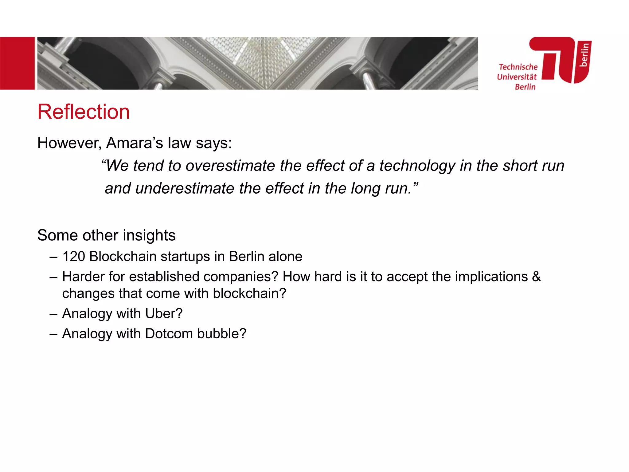 Reflection
However, Amara’s law says:
“We tend to overestimate the effect of a technology in the short run
and underestimate the effect in the long run.”
Some other insights
– 120 Blockchain startups in Berlin alone
– Harder for established companies? How hard is it to accept the implications &
changes that come with blockchain?
– Analogy with Uber?
– Analogy with Dotcom bubble?
 