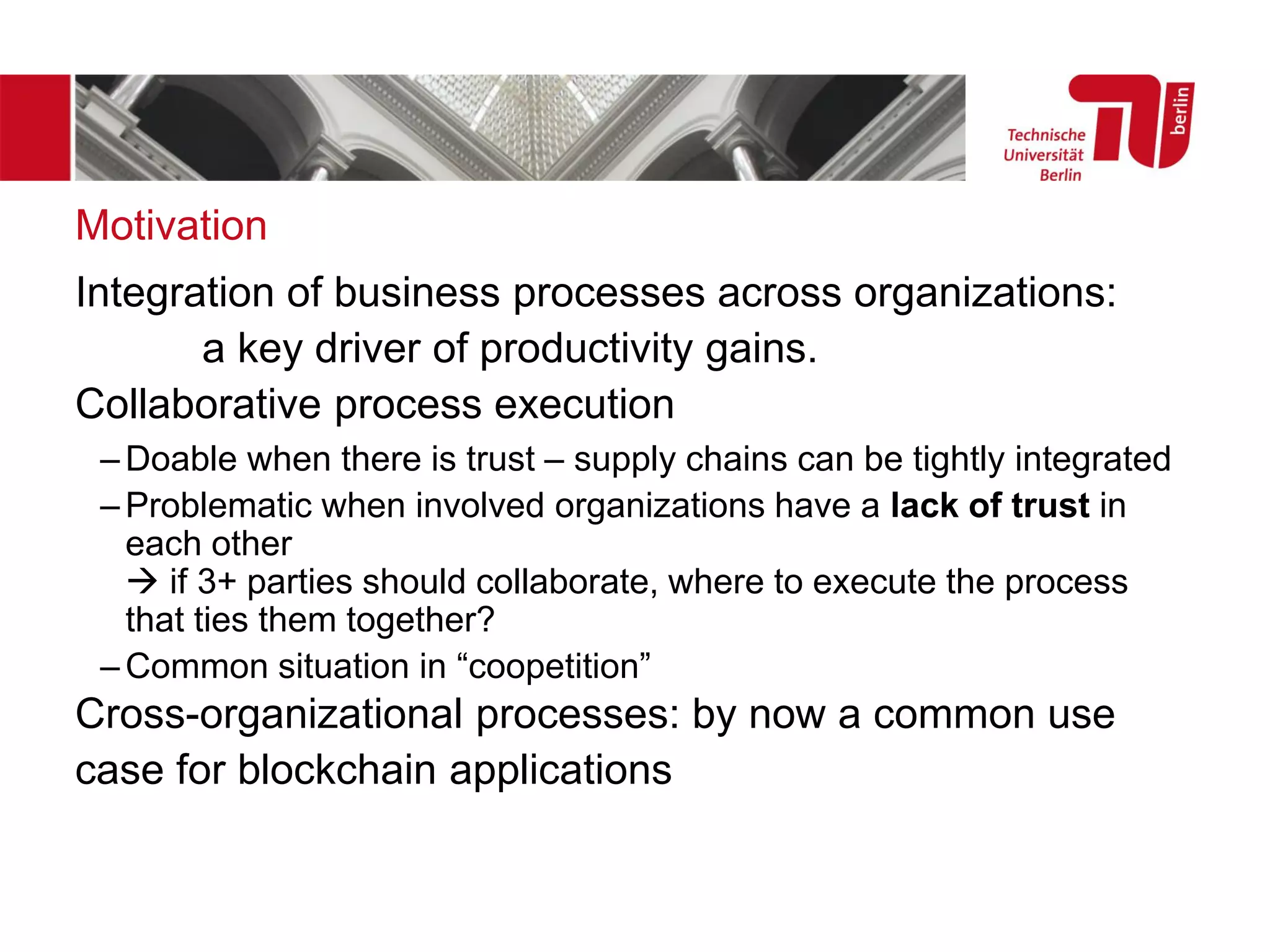 Motivation
Integration of business processes across organizations:
a key driver of productivity gains.
Collaborative process execution
– Doable when there is trust – supply chains can be tightly integrated
– Problematic when involved organizations have a lack of trust in
each other
→ if 3+ parties should collaborate, where to execute the process
that ties them together?
– Common situation in “coopetition”
Cross-organizational processes: by now a common use
case for blockchain applications
 