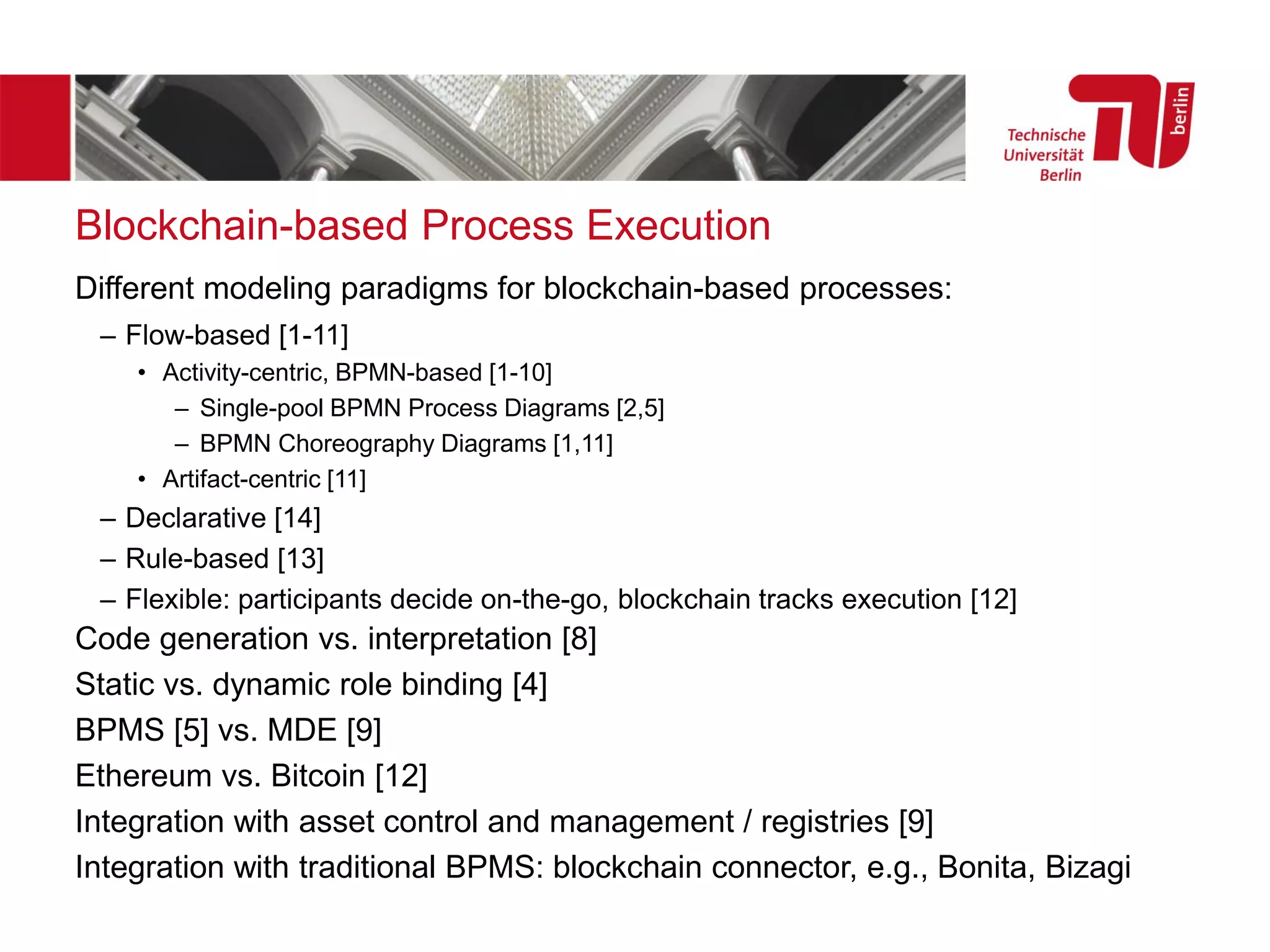 Blockchain-based Process Execution
Different modeling paradigms for blockchain-based processes:
– Flow-based [1-11]
• Activity-centric, BPMN-based [1-10]
– Single-pool BPMN Process Diagrams [2,5]
– BPMN Choreography Diagrams [1,11]
• Artifact-centric [11]
– Declarative [14]
– Rule-based [13]
– Flexible: participants decide on-the-go, blockchain tracks execution [12]
Code generation vs. interpretation [8]
Static vs. dynamic role binding [4]
BPMS [5] vs. MDE [9]
Ethereum vs. Bitcoin [12]
Integration with asset control and management / registries [9]
Integration with traditional BPMS: blockchain connector, e.g., Bonita, Bizagi
 