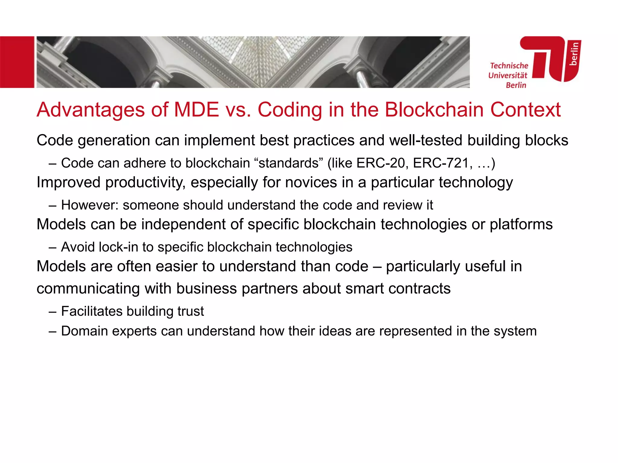 Advantages of MDE vs. Coding in the Blockchain Context
Code generation can implement best practices and well-tested building blocks
– Code can adhere to blockchain “standards” (like ERC-20, ERC-721, …)
Improved productivity, especially for novices in a particular technology
– However: someone should understand the code and review it
Models can be independent of specific blockchain technologies or platforms
– Avoid lock-in to specific blockchain technologies
Models are often easier to understand than code – particularly useful in
communicating with business partners about smart contracts
– Facilitates building trust
– Domain experts can understand how their ideas are represented in the system
 