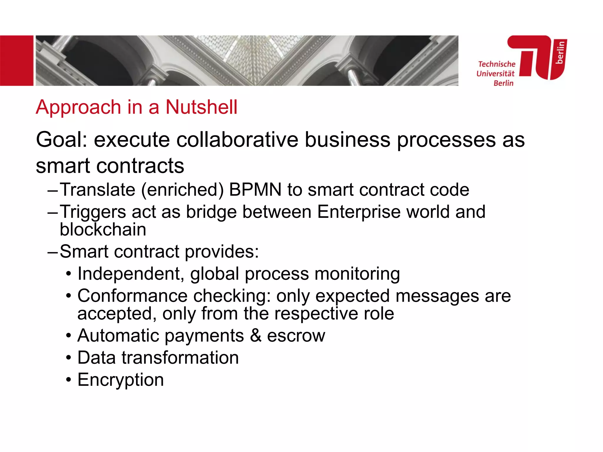 Approach in a Nutshell
Goal: execute collaborative business processes as
smart contracts
–Translate (enriched) BPMN to smart contract code
–Triggers act as bridge between Enterprise world and
blockchain
–Smart contract provides:
• Independent, global process monitoring
• Conformance checking: only expected messages are
accepted, only from the respective role
• Automatic payments & escrow
• Data transformation
• Encryption
 
