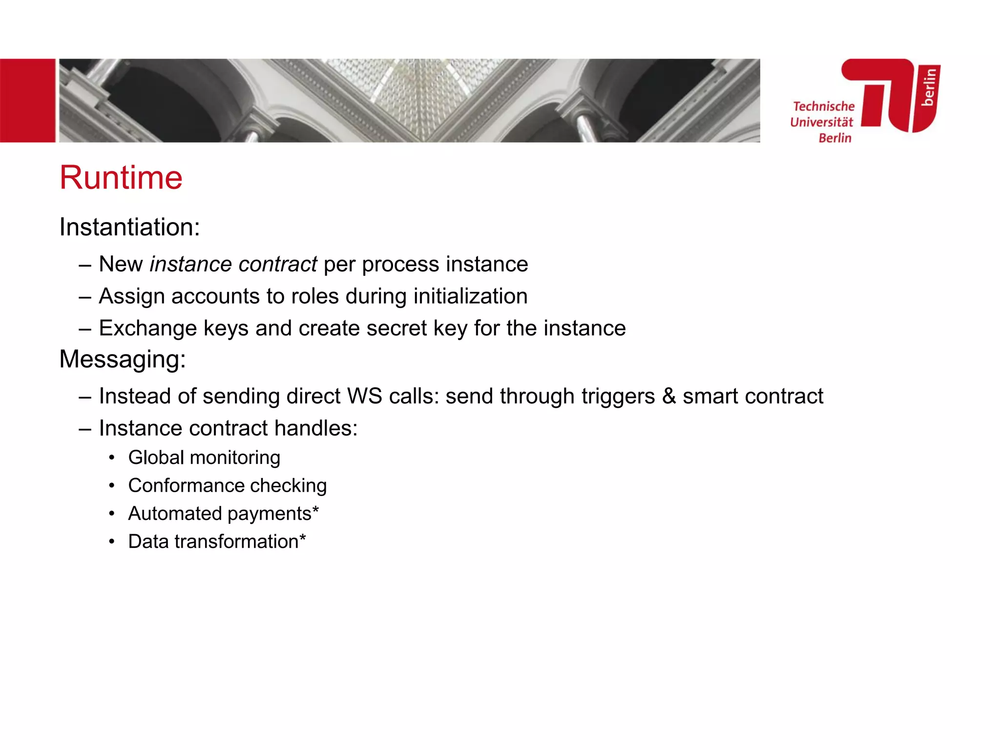 Runtime
Instantiation:
– New instance contract per process instance
– Assign accounts to roles during initialization
– Exchange keys and create secret key for the instance
Messaging:
– Instead of sending direct WS calls: send through triggers & smart contract
– Instance contract handles:
• Global monitoring
• Conformance checking
• Automated payments*
• Data transformation*
 