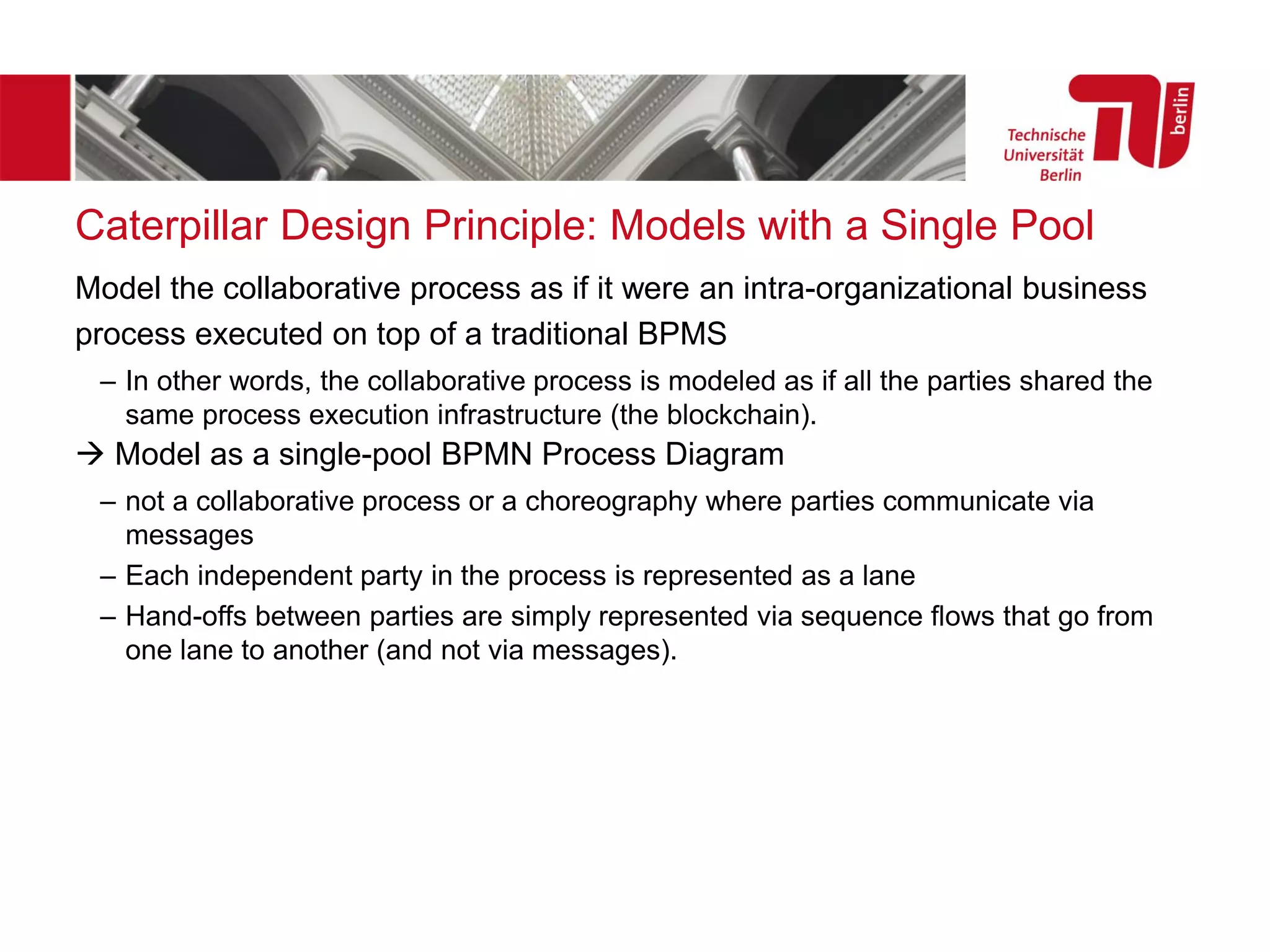 Caterpillar Design Principle: Models with a Single Pool
Model the collaborative process as if it were an intra-organizational business
process executed on top of a traditional BPMS
– In other words, the collaborative process is modeled as if all the parties shared the
same process execution infrastructure (the blockchain).
→ Model as a single-pool BPMN Process Diagram
– not a collaborative process or a choreography where parties communicate via
messages
– Each independent party in the process is represented as a lane
– Hand-offs between parties are simply represented via sequence flows that go from
one lane to another (and not via messages).
 