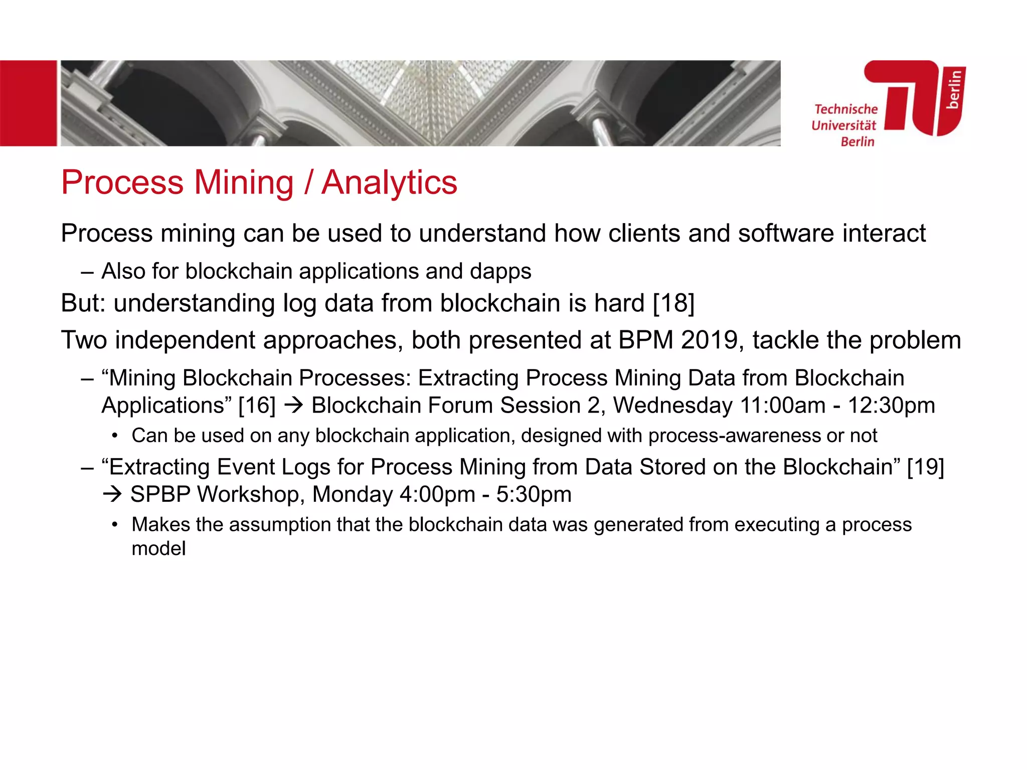 Process Mining / Analytics
Process mining can be used to understand how clients and software interact
– Also for blockchain applications and dapps
But: understanding log data from blockchain is hard [18]
Two independent approaches, both presented at BPM 2019, tackle the problem
– “Mining Blockchain Processes: Extracting Process Mining Data from Blockchain
Applications” [16] → Blockchain Forum Session 2, Wednesday 11:00am - 12:30pm
• Can be used on any blockchain application, designed with process-awareness or not
– “Extracting Event Logs for Process Mining from Data Stored on the Blockchain” [19]
→ SPBP Workshop, Monday 4:00pm - 5:30pm
• Makes the assumption that the blockchain data was generated from executing a process
model
 