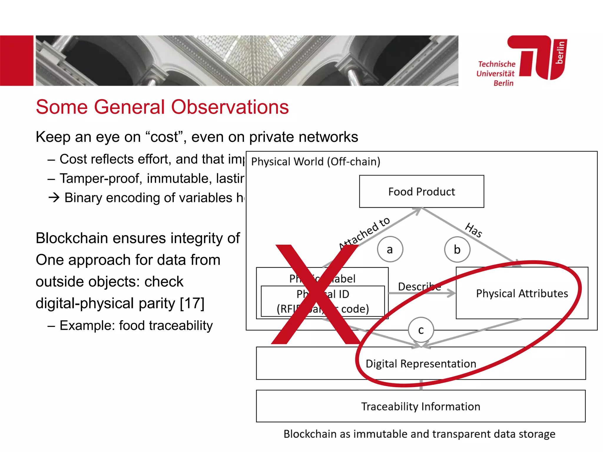 Some General Observations
Keep an eye on “cost”, even on private networks
– Cost reflects effort, and that impacts all blockchain networks
– Tamper-proof, immutable, lasting storage tends to be most expensive
→ Binary encoding of variables helps
Blockchain ensures integrity of data and computation, but not data quality
One approach for data from
outside objects: check
digital-physical parity [17]
– Example: food traceability
X
 