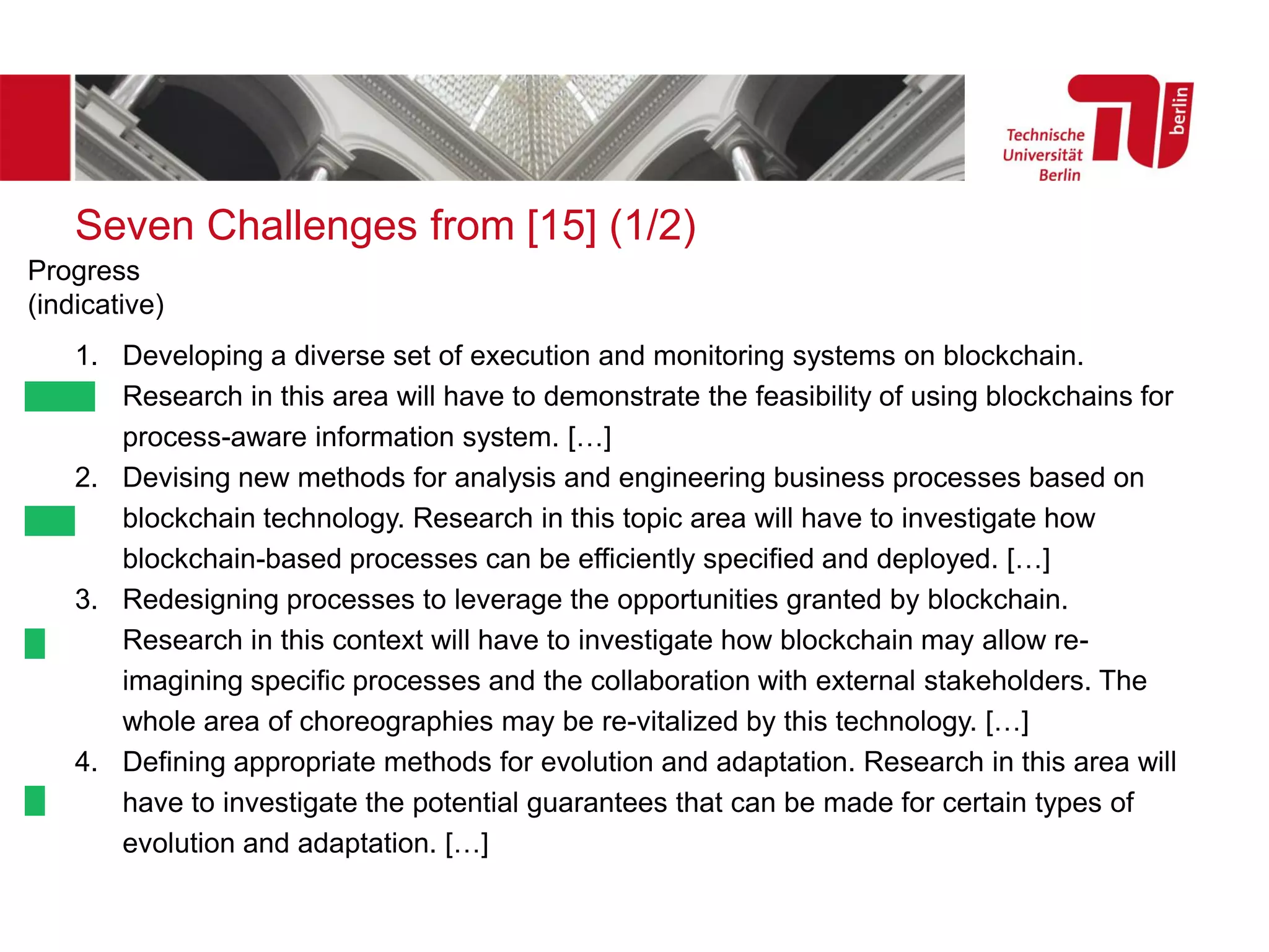 Seven Challenges from [15] (1/2)
1. Developing a diverse set of execution and monitoring systems on blockchain.
Research in this area will have to demonstrate the feasibility of using blockchains for
process-aware information system. […]
2. Devising new methods for analysis and engineering business processes based on
blockchain technology. Research in this topic area will have to investigate how
blockchain-based processes can be efficiently specified and deployed. […]
3. Redesigning processes to leverage the opportunities granted by blockchain.
Research in this context will have to investigate how blockchain may allow re-
imagining specific processes and the collaboration with external stakeholders. The
whole area of choreographies may be re-vitalized by this technology. […]
4. Defining appropriate methods for evolution and adaptation. Research in this area will
have to investigate the potential guarantees that can be made for certain types of
evolution and adaptation. […]
Progress
(indicative)
 