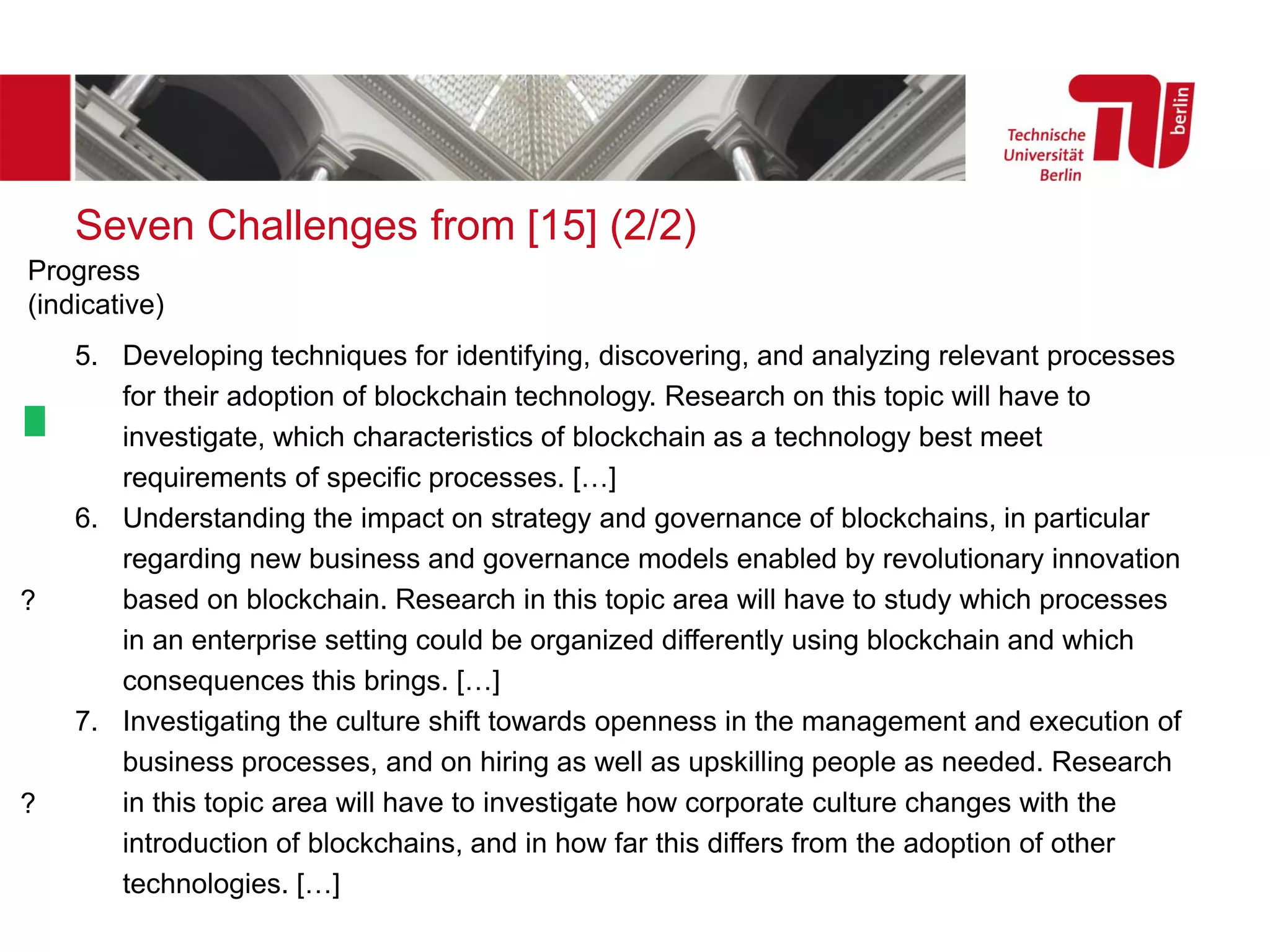 Seven Challenges from [15] (2/2)
5. Developing techniques for identifying, discovering, and analyzing relevant processes
for their adoption of blockchain technology. Research on this topic will have to
investigate, which characteristics of blockchain as a technology best meet
requirements of specific processes. […]
6. Understanding the impact on strategy and governance of blockchains, in particular
regarding new business and governance models enabled by revolutionary innovation
based on blockchain. Research in this topic area will have to study which processes
in an enterprise setting could be organized differently using blockchain and which
consequences this brings. […]
7. Investigating the culture shift towards openness in the management and execution of
business processes, and on hiring as well as upskilling people as needed. Research
in this topic area will have to investigate how corporate culture changes with the
introduction of blockchains, and in how far this differs from the adoption of other
technologies. […]
?
?
Progress
(indicative)
 
