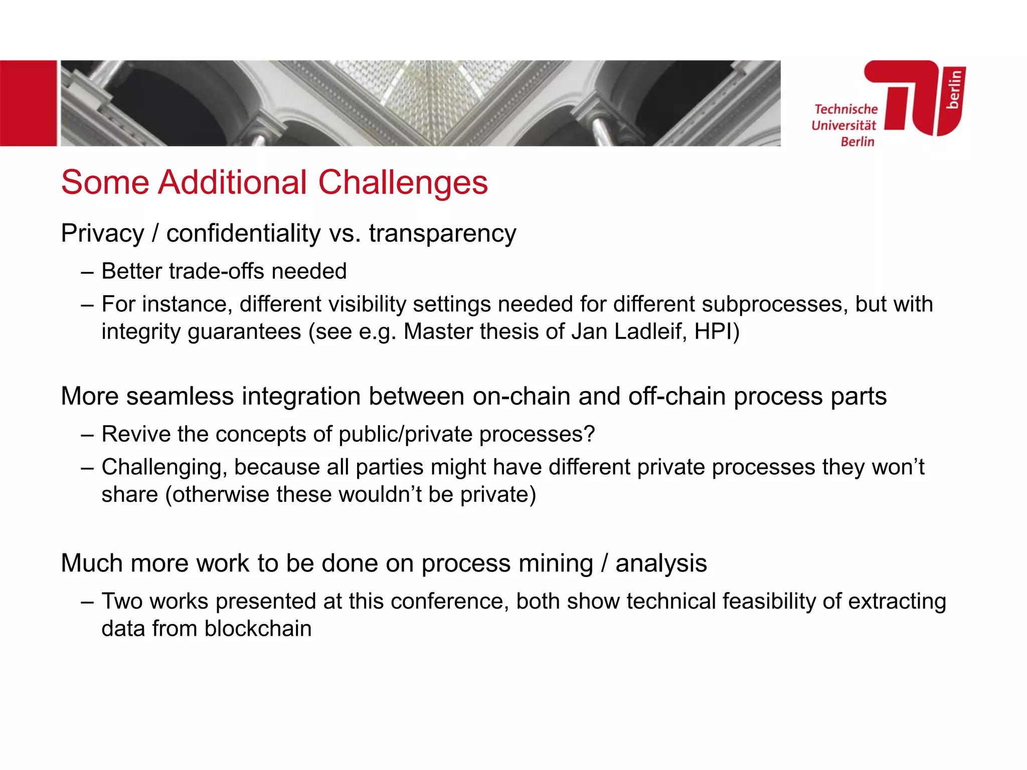 Some Additional Challenges
Privacy / confidentiality vs. transparency
– Better trade-offs needed
– For instance, different visibility settings needed for different subprocesses, but with
integrity guarantees (see e.g. Master thesis of Jan Ladleif, HPI)
More seamless integration between on-chain and off-chain process parts
– Revive the concepts of public/private processes?
– Challenging, because all parties might have different private processes they won’t
share (otherwise these wouldn’t be private)
Much more work to be done on process mining / analysis
– Two works presented at this conference, both show technical feasibility of extracting
data from blockchain
 