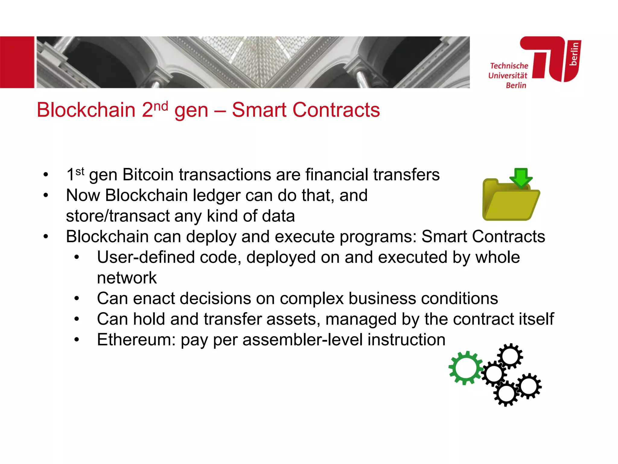 Blockchain 2nd gen – Smart Contracts
• 1st gen Bitcoin transactions are financial transfers
• Now Blockchain ledger can do that, and
store/transact any kind of data
• Blockchain can deploy and execute programs: Smart Contracts
• User-defined code, deployed on and executed by whole
network
• Can enact decisions on complex business conditions
• Can hold and transfer assets, managed by the contract itself
• Ethereum: pay per assembler-level instruction
 