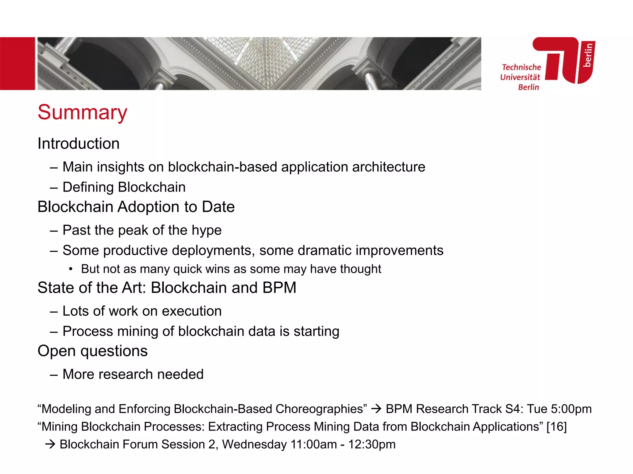 Summary
Introduction
– Main insights on blockchain-based application architecture
– Defining Blockchain
Blockchain Adoption to Date
– Past the peak of the hype
– Some productive deployments, some dramatic improvements
• But not as many quick wins as some may have thought
State of the Art: Blockchain and BPM
– Lots of work on execution
– Process mining of blockchain data is starting
Open questions
– More research needed
“Modeling and Enforcing Blockchain-Based Choreographies” → BPM Research Track S4: Tue 5:00pm
“Mining Blockchain Processes: Extracting Process Mining Data from Blockchain Applications” [16]
→ Blockchain Forum Session 2, Wednesday 11:00am - 12:30pm
 