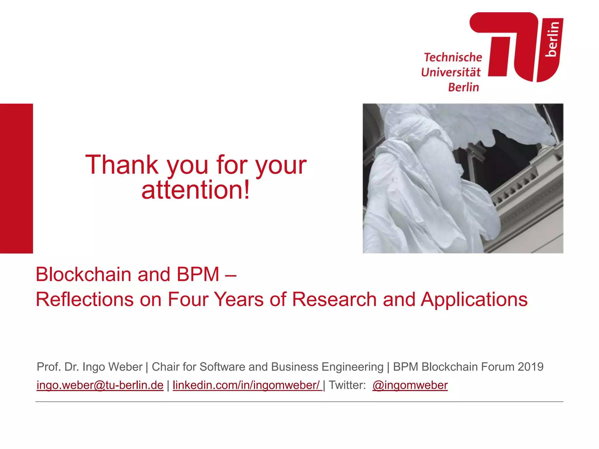 Thank you for your
attention!
Blockchain and BPM –
Reflections on Four Years of Research and Applications
Prof. Dr. Ingo Weber | Chair for Software and Business Engineering | BPM Blockchain Forum 2019
ingo.weber@tu-berlin.de | linkedin.com/in/ingomweber/ | Twitter: @ingomweber
 