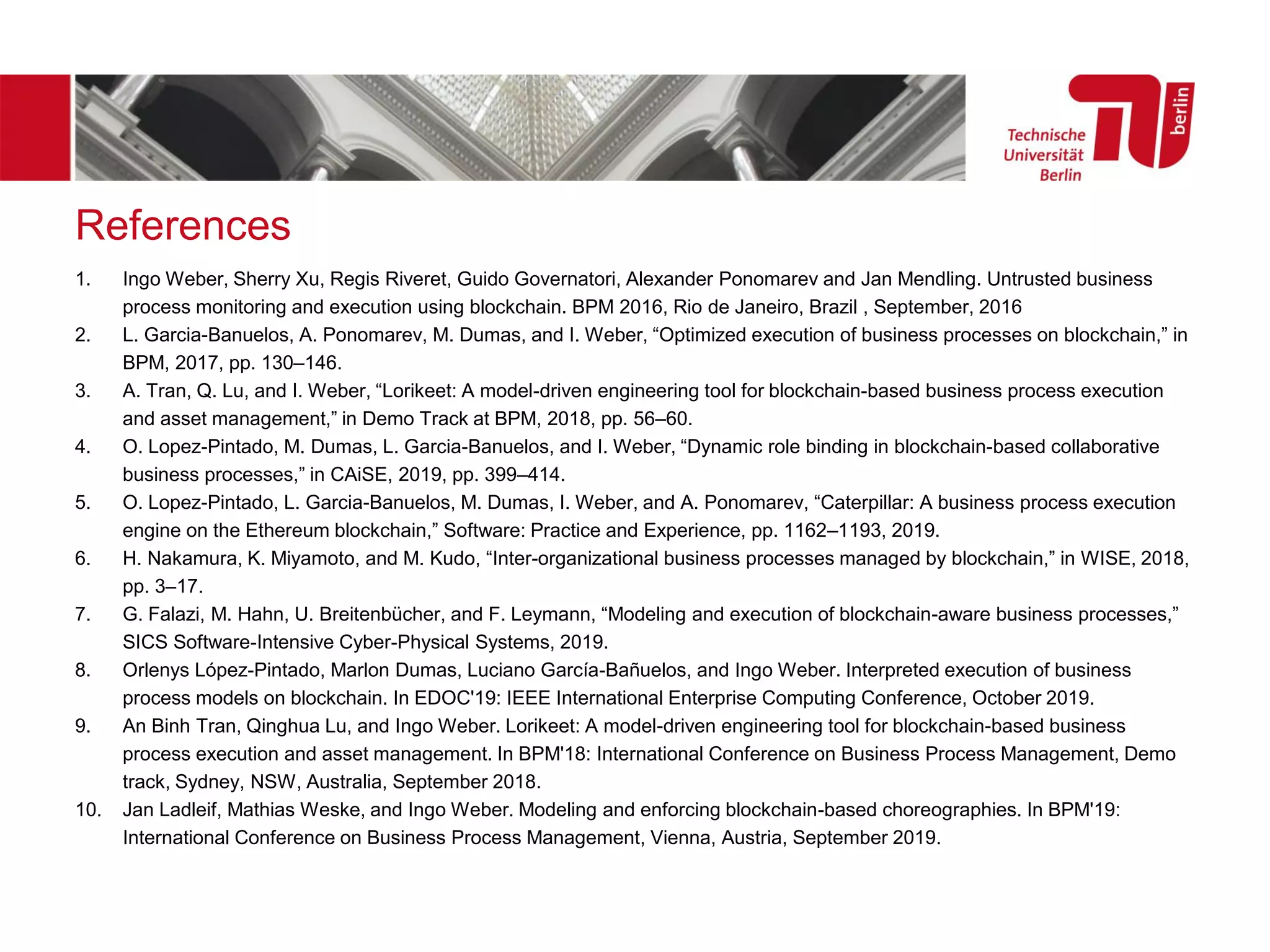 References
1. Ingo Weber, Sherry Xu, Regis Riveret, Guido Governatori, Alexander Ponomarev and Jan Mendling. Untrusted business
process monitoring and execution using blockchain. BPM 2016, Rio de Janeiro, Brazil , September, 2016
2. L. Garcia-Banuelos, A. Ponomarev, M. Dumas, and I. Weber, “Optimized execution of business processes on blockchain,” in
BPM, 2017, pp. 130–146.
3. A. Tran, Q. Lu, and I. Weber, “Lorikeet: A model-driven engineering tool for blockchain-based business process execution
and asset management,” in Demo Track at BPM, 2018, pp. 56–60.
4. O. Lopez-Pintado, M. Dumas, L. Garcia-Banuelos, and I. Weber, “Dynamic role binding in blockchain-based collaborative
business processes,” in CAiSE, 2019, pp. 399–414.
5. O. Lopez-Pintado, L. Garcia-Banuelos, M. Dumas, I. Weber, and A. Ponomarev, “Caterpillar: A business process execution
engine on the Ethereum blockchain,” Software: Practice and Experience, pp. 1162–1193, 2019.
6. H. Nakamura, K. Miyamoto, and M. Kudo, “Inter-organizational business processes managed by blockchain,” in WISE, 2018,
pp. 3–17.
7. G. Falazi, M. Hahn, U. Breitenbücher, and F. Leymann, “Modeling and execution of blockchain-aware business processes,”
SICS Software-Intensive Cyber-Physical Systems, 2019.
8. Orlenys López-Pintado, Marlon Dumas, Luciano García-Bañuelos, and Ingo Weber. Interpreted execution of business
process models on blockchain. In EDOC'19: IEEE International Enterprise Computing Conference, October 2019.
9. An Binh Tran, Qinghua Lu, and Ingo Weber. Lorikeet: A model-driven engineering tool for blockchain-based business
process execution and asset management. In BPM'18: International Conference on Business Process Management, Demo
track, Sydney, NSW, Australia, September 2018.
10. Jan Ladleif, Mathias Weske, and Ingo Weber. Modeling and enforcing blockchain-based choreographies. In BPM'19:
International Conference on Business Process Management, Vienna, Austria, September 2019.
 