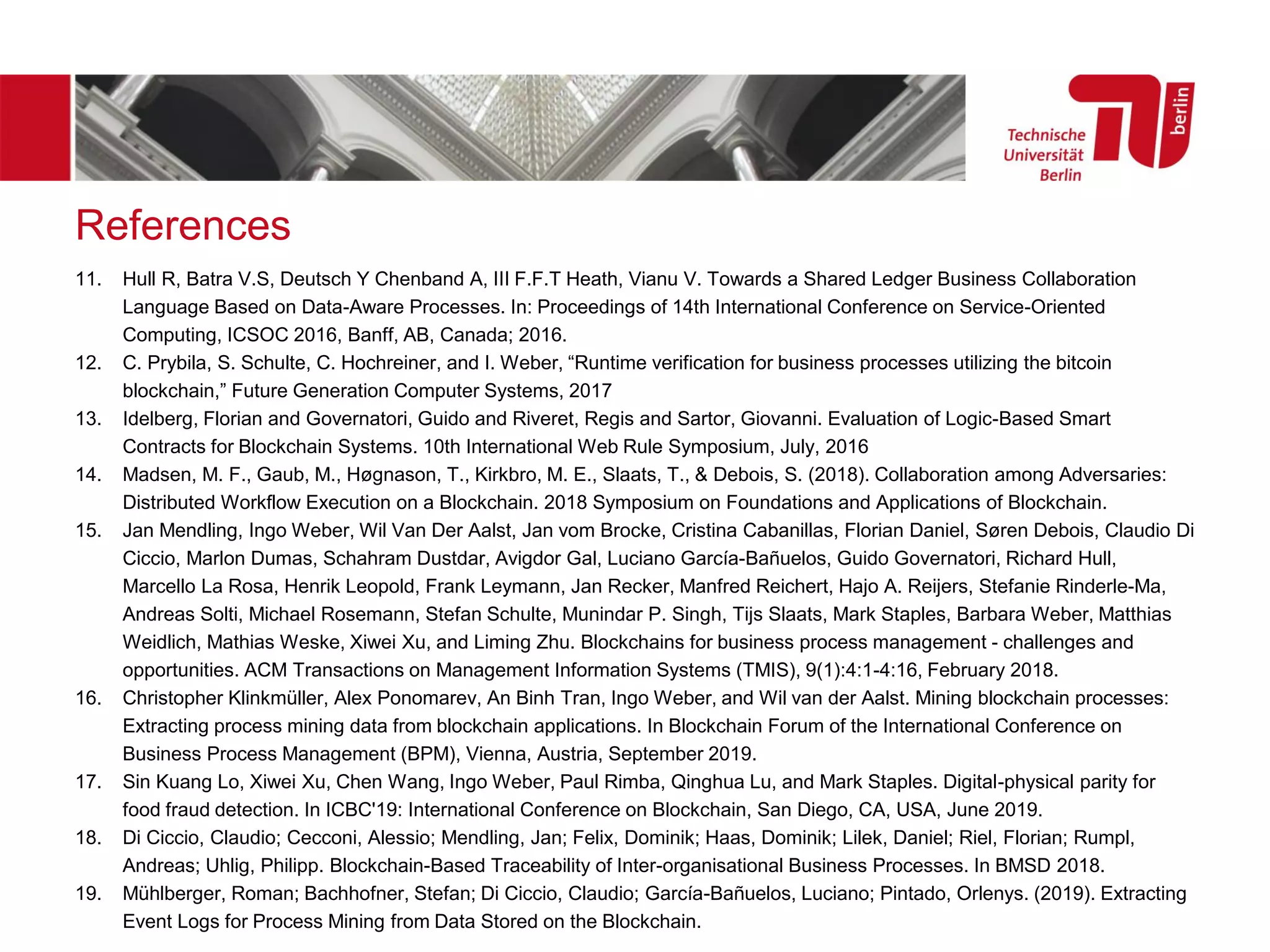 References
11. Hull R, Batra V.S, Deutsch Y Chenband A, III F.F.T Heath, Vianu V. Towards a Shared Ledger Business Collaboration
Language Based on Data-Aware Processes. In: Proceedings of 14th International Conference on Service-Oriented
Computing, ICSOC 2016, Banff, AB, Canada; 2016.
12. C. Prybila, S. Schulte, C. Hochreiner, and I. Weber, “Runtime verification for business processes utilizing the bitcoin
blockchain,” Future Generation Computer Systems, 2017
13. Idelberg, Florian and Governatori, Guido and Riveret, Regis and Sartor, Giovanni. Evaluation of Logic-Based Smart
Contracts for Blockchain Systems. 10th International Web Rule Symposium, July, 2016
14. Madsen, M. F., Gaub, M., Høgnason, T., Kirkbro, M. E., Slaats, T., & Debois, S. (2018). Collaboration among Adversaries:
Distributed Workflow Execution on a Blockchain. 2018 Symposium on Foundations and Applications of Blockchain.
15. Jan Mendling, Ingo Weber, Wil Van Der Aalst, Jan vom Brocke, Cristina Cabanillas, Florian Daniel, Søren Debois, Claudio Di
Ciccio, Marlon Dumas, Schahram Dustdar, Avigdor Gal, Luciano García-Bañuelos, Guido Governatori, Richard Hull,
Marcello La Rosa, Henrik Leopold, Frank Leymann, Jan Recker, Manfred Reichert, Hajo A. Reijers, Stefanie Rinderle-Ma,
Andreas Solti, Michael Rosemann, Stefan Schulte, Munindar P. Singh, Tijs Slaats, Mark Staples, Barbara Weber, Matthias
Weidlich, Mathias Weske, Xiwei Xu, and Liming Zhu. Blockchains for business process management - challenges and
opportunities. ACM Transactions on Management Information Systems (TMIS), 9(1):4:1-4:16, February 2018.
16. Christopher Klinkmüller, Alex Ponomarev, An Binh Tran, Ingo Weber, and Wil van der Aalst. Mining blockchain processes:
Extracting process mining data from blockchain applications. In Blockchain Forum of the International Conference on
Business Process Management (BPM), Vienna, Austria, September 2019.
17. Sin Kuang Lo, Xiwei Xu, Chen Wang, Ingo Weber, Paul Rimba, Qinghua Lu, and Mark Staples. Digital-physical parity for
food fraud detection. In ICBC'19: International Conference on Blockchain, San Diego, CA, USA, June 2019.
18. Di Ciccio, Claudio; Cecconi, Alessio; Mendling, Jan; Felix, Dominik; Haas, Dominik; Lilek, Daniel; Riel, Florian; Rumpl,
Andreas; Uhlig, Philipp. Blockchain-Based Traceability of Inter-organisational Business Processes. In BMSD 2018.
19. Mühlberger, Roman; Bachhofner, Stefan; Di Ciccio, Claudio; García-Bañuelos, Luciano; Pintado, Orlenys. (2019). Extracting
Event Logs for Process Mining from Data Stored on the Blockchain.
 
