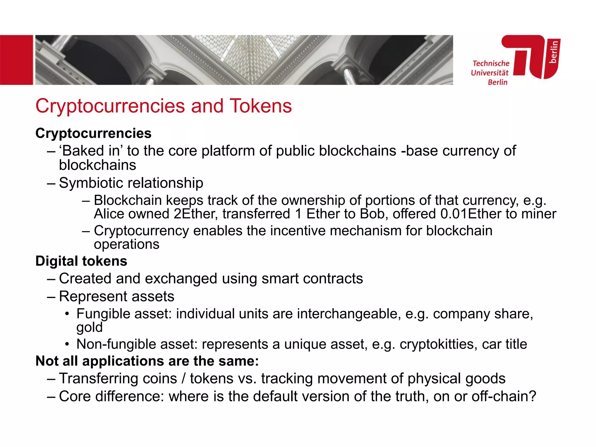 Cryptocurrencies and Tokens
Cryptocurrencies
– ‘Baked in’ to the core platform of public blockchains -base currency of
blockchains
– Symbiotic relationship
– Blockchain keeps track of the ownership of portions of that currency, e.g.
Alice owned 2Ether, transferred 1 Ether to Bob, offered 0.01Ether to miner
– Cryptocurrency enables the incentive mechanism for blockchain
operations
Digital tokens
– Created and exchanged using smart contracts
– Represent assets
• Fungible asset: individual units are interchangeable, e.g. company share,
gold
• Non-fungible asset: represents a unique asset, e.g. cryptokitties, car title
Not all applications are the same:
– Transferring coins / tokens vs. tracking movement of physical goods
– Core difference: where is the default version of the truth, on or off-chain?
 