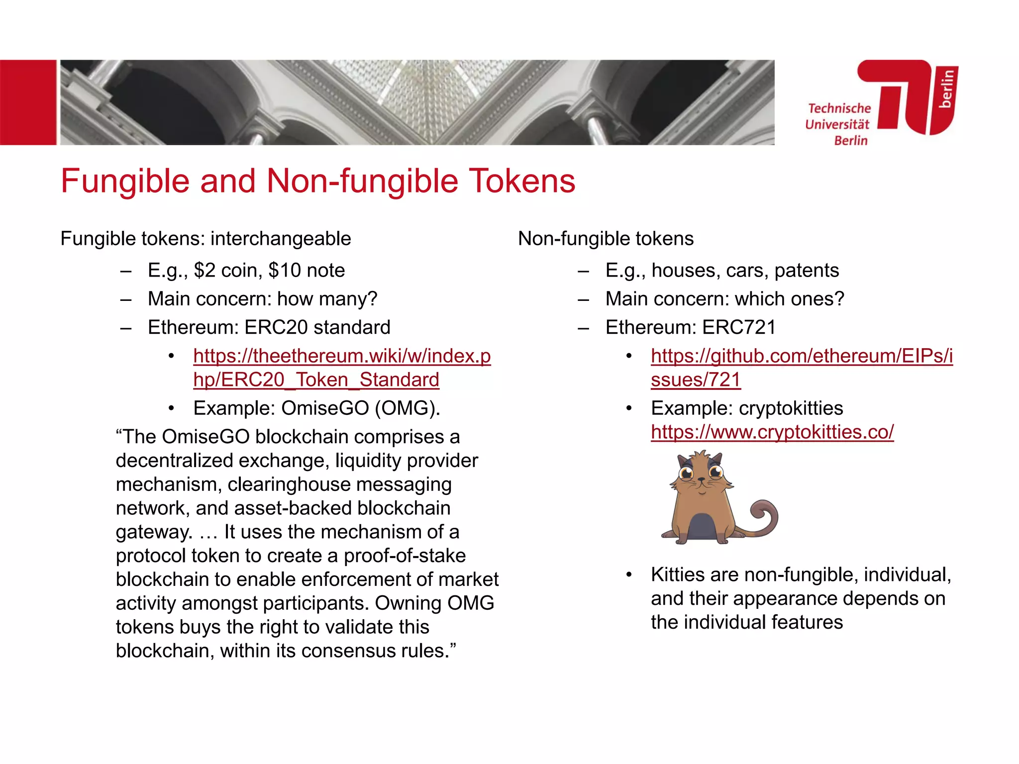 Fungible and Non-fungible Tokens
Fungible tokens: interchangeable
– E.g., $2 coin, $10 note
– Main concern: how many?
– Ethereum: ERC20 standard
• https://theethereum.wiki/w/index.p
hp/ERC20_Token_Standard
• Example: OmiseGO (OMG).
“The OmiseGO blockchain comprises a
decentralized exchange, liquidity provider
mechanism, clearinghouse messaging
network, and asset-backed blockchain
gateway. … It uses the mechanism of a
protocol token to create a proof-of-stake
blockchain to enable enforcement of market
activity amongst participants. Owning OMG
tokens buys the right to validate this
blockchain, within its consensus rules.”
Non-fungible tokens
– E.g., houses, cars, patents
– Main concern: which ones?
– Ethereum: ERC721
• https://github.com/ethereum/EIPs/i
ssues/721
• Example: cryptokitties
https://www.cryptokitties.co/
• Kitties are non-fungible, individual,
and their appearance depends on
the individual features
 