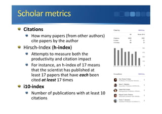Citations
How many papers (from other authors)
cite papers by the author
Hirsch-Index (h-index)
Attempts to measure both the
productivity and citation impact
For instance, an h-index of 17 means
that the scientist has published at
least 17 papers that have each been
cited at least 17 times
i10-index
Number of publications with at least 10
citations
 