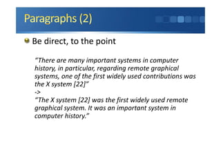 Be direct, to the point
“There are many important systems in computer
history, in particular, regarding remote graphical
systems, one of the first widely used contributions was
the X system [22]”
->
“The X system [22] was the first widely used remote
graphical system. It was an important system in
computer history.”
 