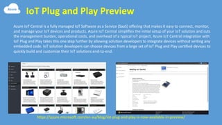IoT Plug and Play Preview
https://azure.microsoft.com/en-au/blog/iot-plug-and-play-is-now-available-in-preview/
Azure IoT Central is a fully managed IoT Software as a Service (SaaS) offering that makes it easy to connect, monitor,
and manage your IoT devices and products. Azure IoT Central simplifies the initial setup of your IoT solution and cuts
the management burden, operational costs, and overhead of a typical IoT project. Azure IoT Central integration with
IoT Plug and Play takes this one step further by allowing solution developers to integrate devices without writing any
embedded code. IoT solution developers can choose devices from a large set of IoT Plug and Play certified devices to
quickly build and customize their IoT solutions end-to-end.
 