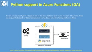 Python support in Azure Functions (GA)
You can now develop Python 3.6 apps to run on the cross-platform, open-source Functions 2.0 runtime. These
can be published as code or Docker containers to a Linux-based serverless hosting platform in Azure.
https://azure.microsoft.com/en-au/blog/announcing-the-general-availability-of-python-support-in-azure-functions/
 