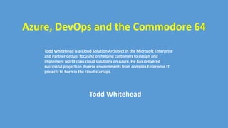 Azure, DevOps and the Commodore 64
Todd Whitehead is a Cloud Solution Architect in the Microsoft Enterprise
and Partner Group, focusing on helping customers to design and
implement world class cloud solutions on Azure. He has delivered
successful projects in diverse environments from complex Enterprise IT
projects to born in the cloud startups.
Todd Whitehead
 
