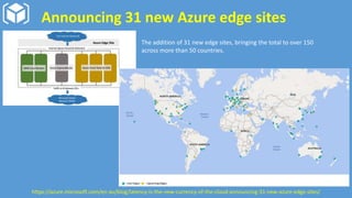 Announcing 31 new Azure edge sites
The addition of 31 new edge sites, bringing the total to over 150
across more than 50 countries.
https://azure.microsoft.com/en-au/blog/latency-is-the-new-currency-of-the-cloud-announcing-31-new-azure-edge-sites/
 