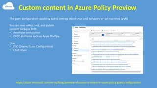 Custom content in Azure Policy Preview
https://azure.microsoft.com/en-au/blog/preview-of-custom-content-in-azure-policy-guest-configuration/
The guest configuration capability audits settings inside Linux and Windows virtual machines (VMs)
You can now author, test, and publish
content packages both
• developer workstation
• CI/CD platforms such as Azure DevOps.
Uses
• DSC (Desired State Configuration)
• Chef InSpec
 