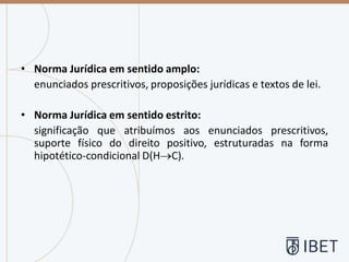 • Norma Jurídica em sentido amplo:
enunciados prescritivos, proposições jurídicas e textos de lei.
• Norma Jurídica em sentido estrito:
significação que atribuímos aos enunciados prescritivos,
suporte físico do direito positivo, estruturadas na forma
hipotético-condicional D(H→C).
 