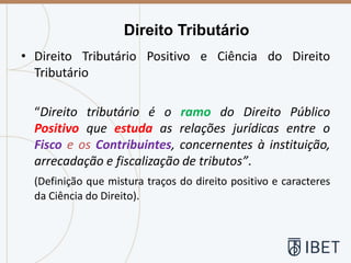 • Direito Tributário Positivo e Ciência do Direito
Tributário
“Direito tributário é o ramo do Direito Público
Positivo que estuda as relações jurídicas entre o
Fisco e os Contribuintes, concernentes à instituição,
arrecadação e fiscalização de tributos”.
(Definição que mistura traços do direito positivo e caracteres
da Ciência do Direito).
Direito Tributário
 