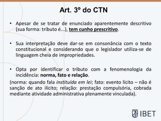 • Apesar de se tratar de enunciado aparentemente descritivo
(sua forma: tributo é...), tem cunho prescritivo.
• Sua interpretação deve dar-se em consonância com o texto
constitucional e considerando que o legislador utiliza-se de
linguagem cheia de impropriedades.
• Opta por identificar o tributo com a fenomenologia da
incidência: norma, fato e relação.
(norma: quando fala instituída em lei; fato: evento lícito – não é
sanção de ato ilícito; relação: prestação compulsória, cobrada
mediante atividade administrativa plenamente vinculada).
Art. 3º do CTN
 