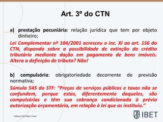 Art. 3º do CTN
Fabiana Del Padre Tomé
a) prestação pecuniária: relação jurídica que tem por objeto
dinheiro;
Lei Complementar nº 104/2001 acresceu o inc. XI ao art. 156 do
CTN, dispondo sobre a possibilidade de extinção do crédito
tributário mediante dação em pagamento de bens imóveis.
Altera a definição de tributo? Não!
b) compulsória: obrigatoriedade decorrente de previsão
normativa;
Súmula 545 do STF: “Preços de serviços públicos e taxas não se
confundem, porque estas, diferentemente daqueles, são
compulsórias e têm sua cobrança condicionada à prévia
autorização orçamentária, em relação à lei que as instituiu.”
 