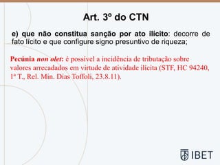e) que não constitua sanção por ato ilícito: decorre de
fato lícito e que configure signo presuntivo de riqueza;
Art. 3º do CTN
Pecúnia non olet: é possível a incidência de tributação sobre
valores arrecadados em virtude de atividade ilícita (STF, HC 94240,
1ª T., Rel. Min. Dias Toffoli, 23.8.11).
 