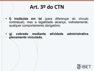 Art. 3º do CTN
• f) instituída em lei (para diferençar do vínculo
contratual); mas a legalidade alcança, indiretamente,
qualquer comportamento obrigatório;
• g) cobrado mediante atividade administrativa
plenamente vinculada.
 
