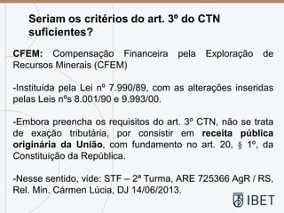 Seriam os critérios do art. 3º do CTN
suficientes?
CFEM: Compensação Financeira pela Exploração de
Recursos Minerais (CFEM)
-Instituída pela Lei nº 7.990/89, com as alterações inseridas
pelas Leis nºs 8.001/90 e 9.993/00.
-Embora preencha os requisitos do art. 3º CTN, não se trata
de exação tributária, por consistir em receita pública
originária da União, com fundamento no art. 20, § 1º, da
Constituição da República.
-Nesse sentido, vide: STF – 2ª Turma, ARE 725366 AgR / RS,
Rel. Min. Cármen Lúcia, DJ 14/06/2013.
 
