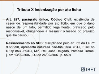 Tributo X Indenização por ato lícito
Art. 927, parágrafo único, Código Civil: existência de
casos de responsabilidade por ato lícito, em que o dano
nasce de um fato, permitido legalmente, praticado pelo
responsável, obrigando-o a ressarcir o lesado do prejuízo
que lhe causou.
Ressarcimento ao SUS: disciplinado pelo art. 32 da Lei nº
9.656/98, apresenta natureza não-tributária. (STJ, EDcl no
REsp 853.939/RJ, Min. Rel. José Delgado, Primeira Turma,
j. em 13/02/2007, DJ de 26/02/2007, p. 559)
 